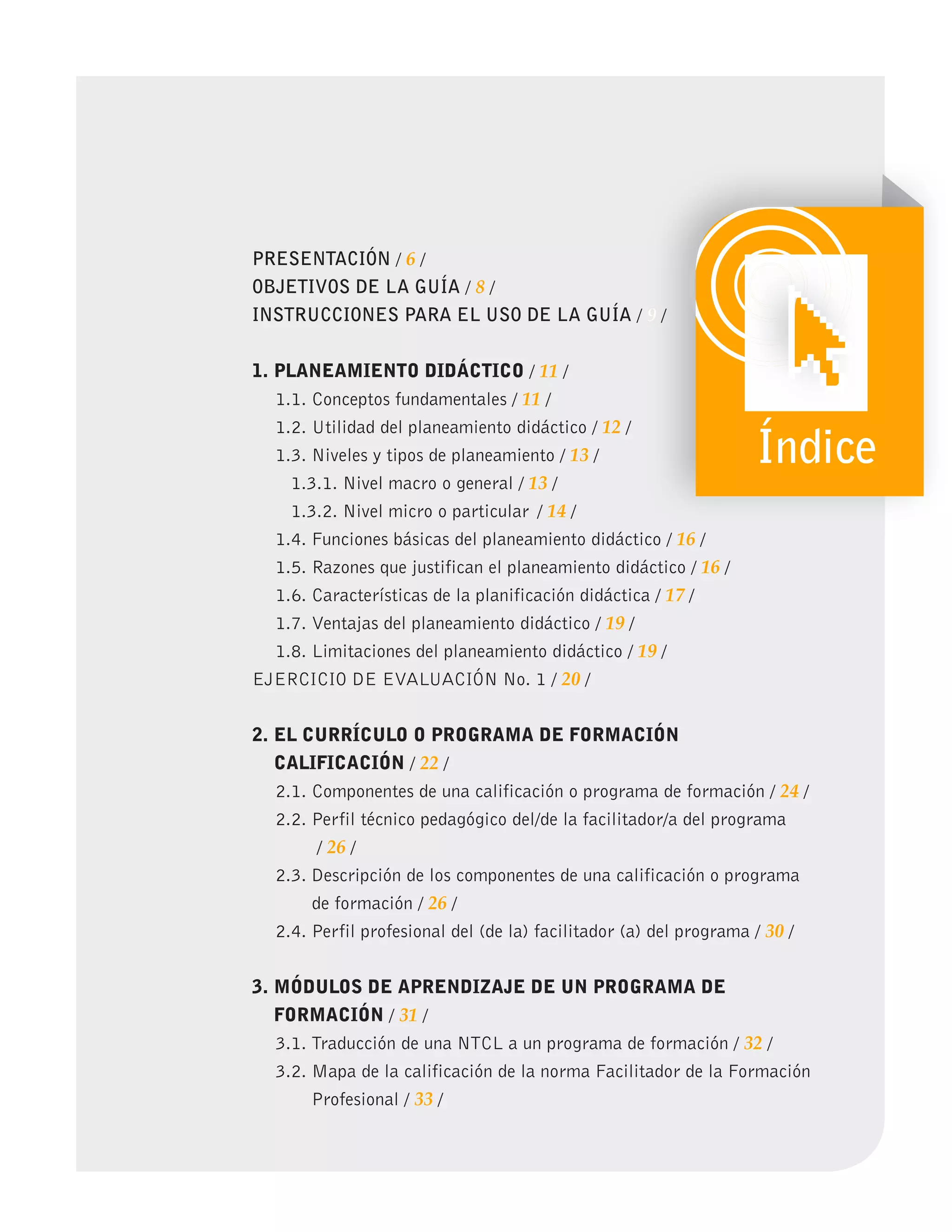 PRESENTACIÓN / 6 /
OBJETIVOS DE LA GUÍA / 8 /
INSTRUCCIONES PARA EL USO DE LA GUÍA / 9 /
1. PLANEAMIENTO DIDÁCTICO / 11 /
1.1. Conceptos fundamentales / 11 /
1.2. Utilidad del planeamiento didáctico / 12 /
1.3. Niveles y tipos de planeamiento / 13 /
1.3.1. Nivel macro o general / 13 /
1.3.2. Nivel micro o particular / 14 /
1.4. Funciones básicas del planeamiento didáctico / 16 /
1.5. Razones que justifican el planeamiento didáctico / 16 /
1.6. Características de la planificación didáctica / 17 /
1.7. Ventajas del planeamiento didáctico / 19 /
1.8. Limitaciones del planeamiento didáctico / 19 /
EJERCICIO DE EVALUACIÓN No. 1 / 20 /
2. EL CURRíCULO O PROgRAMA DE FORMACIÓN
CALIFICACIÓN / 22 /
2.1. Componentes de una calificación o programa de formación / 24 /
2.2. Perfil técnico pedagógico del/de la facilitador/a del programa
/ 26 /
2.3. Descripción de los componentes de una calificación o programa
de formación / 26 /
2.4. Perfil profesional del (de la) facilitador (a) del programa / 30 /
3. MÓDULOS DE APRENDIZAJE DE UN PROgRAMA DE
FORMACIÓN / 31 /
3.1. Traducción de una NTCL a un programa de formación / 32 /
3.2. Mapa de la calificación de la norma Facilitador de la Formación
Profesional / 33 /
9
9 /
Índice
 