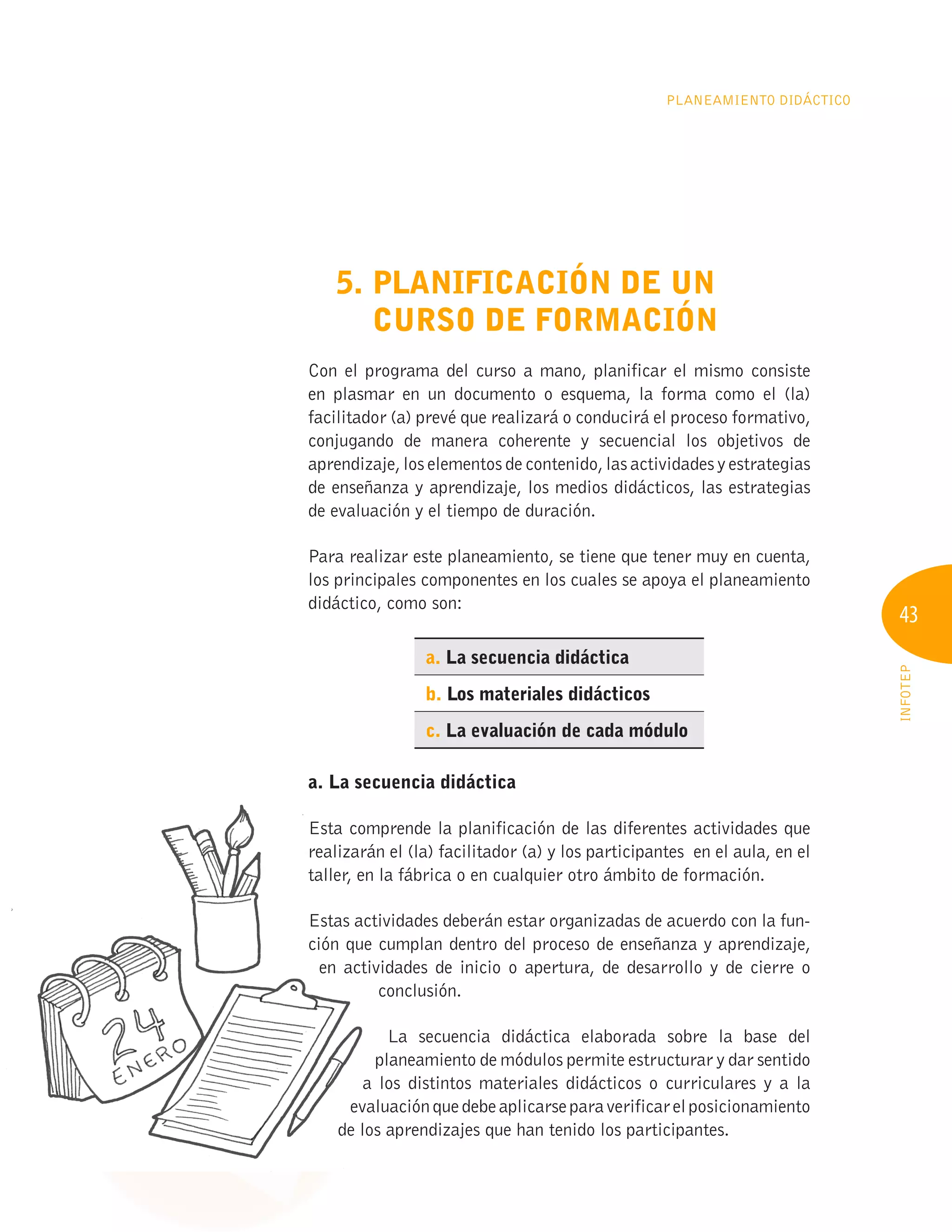 43
INFOTEP
PLANEAMIENTO DIDÁCTICO
5. PLANIFICACIÓN DE UN
CURSO DE FORMACIÓN
Con el programa del curso a mano, planificar el mismo consiste
en plasmar en un documento o esquema, la forma como el (la)
facilitador (a) prevé que realizará o conducirá el proceso formativo,
conjugando de manera coherente y secuencial los objetivos de
aprendizaje, los elementos de contenido, las actividades y estrategias
de enseñanza y aprendizaje, los medios didácticos, las estrategias
de evaluación y el tiempo de duración.
Para realizar este planeamiento, se tiene que tener muy en cuenta,
los principales componentes en los cuales se apoya el planeamiento
didáctico, como son:
a. La secuencia didáctica
b. Los materiales didácticos
c. La evaluación de cada módulo
a. La secuencia didáctica
Esta comprende la planificación de las diferentes actividades que
realizarán el (la) facilitador (a) y los participantes en el aula, en el
taller, en la fábrica o en cualquier otro ámbito de formación.
Estas actividades deberán estar organizadas de acuerdo con la fun-
ción que cumplan dentro del proceso de enseñanza y aprendizaje,
en actividades de inicio o apertura, de desarrollo y de cierre o
conclusión.
La secuencia didáctica elaborada sobre la base del
planeamiento de módulos permite estructurar y dar sentido
a los distintos materiales didácticos o curriculares y a la
evaluaciónquedebeaplicarseparaverificarelposicionamiento
de los aprendizajes que han tenido los participantes.
a. La secuencia didáctica
Esta comprende la planificación de las diferentes actividades que
realizarán el (la) facilitador (a) y los participantes en el aula, en el
taller, en la fábrica o en cualquier otro ámbito de formación.
Estas actividades deberán estar organizadas de acuerdo con la fun-
ción que cumplan dentro del proceso de enseñanza y aprendizaje,
en actividades de inicio o apertura, de desarrollo y de cierre o
a los distintos materiales didácticos o curriculares y a la
evaluaciónquedebeaplicarseparaverificarelposicionamiento
evaluaciónquedebeaplicarseparaverificarelposicionamiento
evaluaciónquedebeaplicarseparaverificarelposicionamiento
de los aprendizajes que han tenido los participantes.
de los aprendizajes que han tenido los participantes.
de los aprendizajes que han tenido los participantes.
en actividades de inicio o apertura, de desarrollo y de cierre o
 