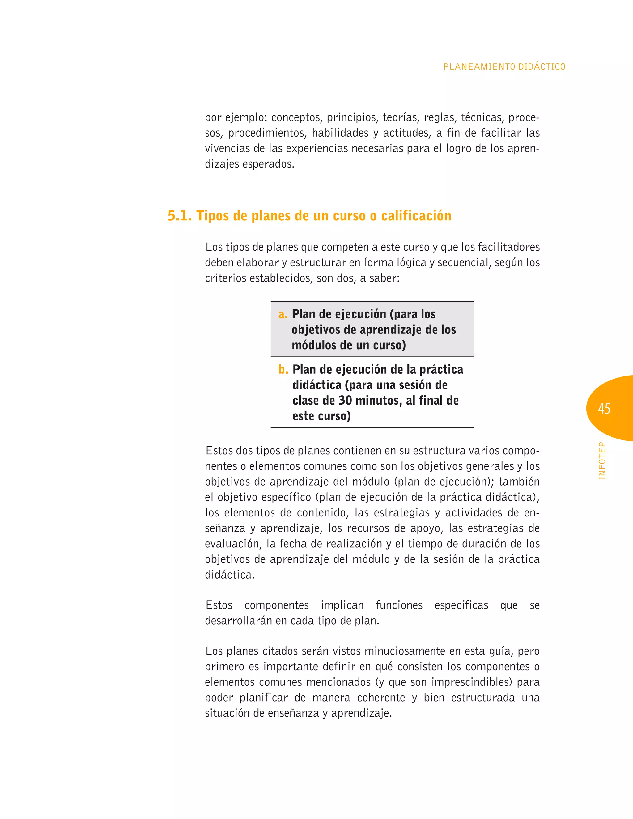 45
INFOTEP
Planeamiento Didáctico
por ejemplo: conceptos, principios, teorías, reglas, técnicas, proce-
sos, procedimientos, habilidades y actitudes, a fin de facilitar las
vivencias de las experiencias necesarias para el logro de los apren-
dizajes esperados.
5.1. Tipos de planes de un curso o calificación
Los tipos de planes que competen a este curso y que los facilitadores
deben elaborar y estructurar en forma lógica y secuencial, según los
criterios establecidos, son dos, a saber:
a. 
Plan de ejecución (para los
objetivos de aprendizaje de los
módulos de un curso)
b. 
Plan de ejecución de la práctica
didáctica (para una sesión de
clase de 30 minutos, al final de
este curso)
Estos dos tipos de planes contienen en su estructura varios compo-
nentes o elementos comunes como son los objetivos generales y los
objetivos de aprendizaje del módulo (plan de ejecución); también
el objetivo específico (plan de ejecución de la práctica didáctica),
los elementos de contenido, las estrategias y actividades de en-
señanza y aprendizaje, los recursos de apoyo, las estrategias de
evaluación, la fecha de realización y el tiempo de duración de los
objetivos de aprendizaje del módulo y de la sesión de la práctica
didáctica.
Estos componentes implican funciones específicas que se
desarrollarán en cada tipo de plan.
Los planes citados serán vistos minuciosamente en esta guía, pero
primero es importante definir en qué consisten los componentes o
elementos comunes mencionados (y que son imprescindibles) para
poder planificar de manera coherente y bien estructurada una
situación de enseñanza y aprendizaje.
 