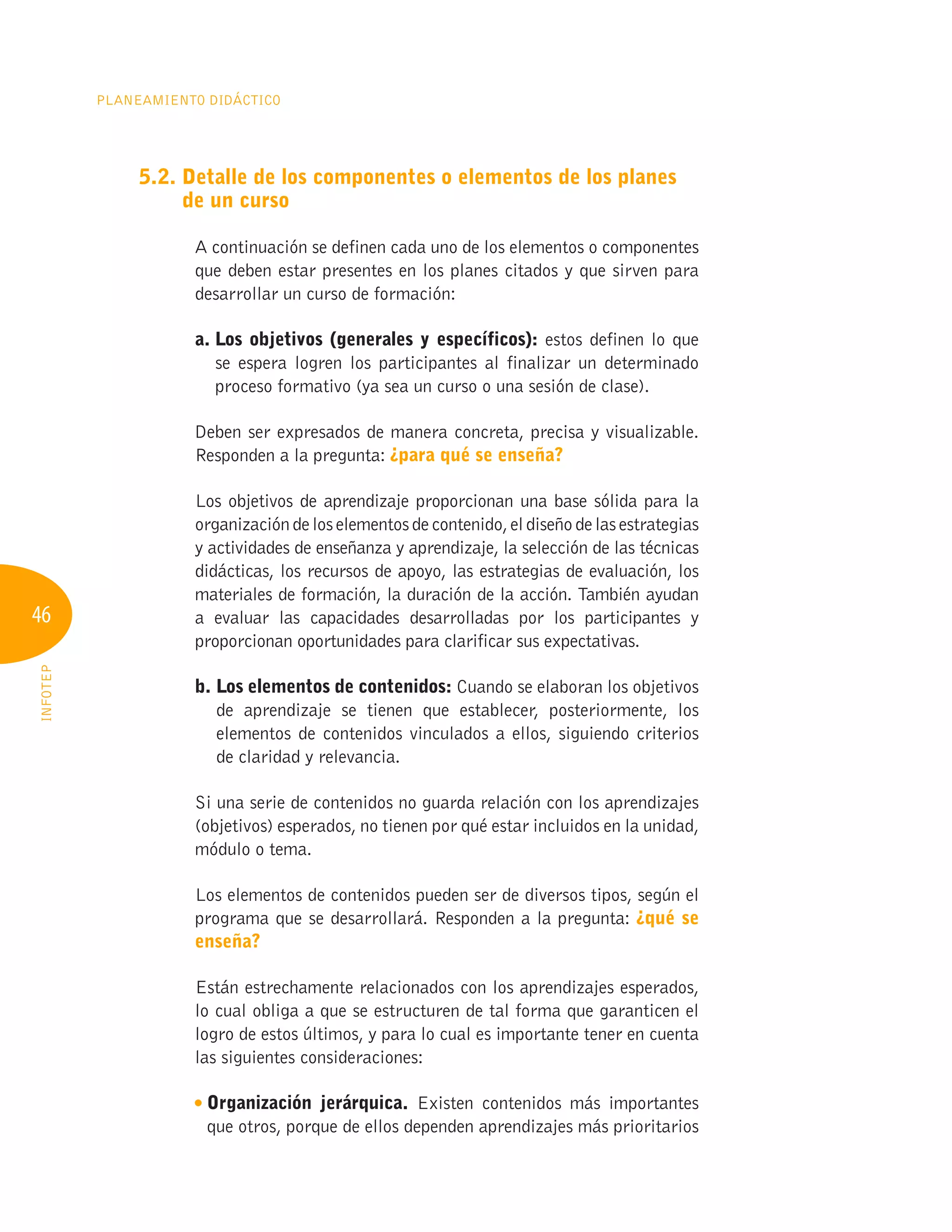 46
Planeamiento Didáctico
INFOTEP
5.2. 
Detalle de los componentes o elementos de los planes
de un curso
A continuación se definen cada uno de los elementos o componentes
que deben estar presentes en los planes citados y que sirven para
desarrollar un curso de formación:
a. 
Los objetivos (generales y específicos): estos definen lo que
se espera logren los participantes al finalizar un determinado
proceso formativo (ya sea un curso o una sesión de clase).
Deben ser expresados de manera concreta, precisa y visualizable.
Responden a la pregunta: ¿para qué se enseña?
Los objetivos de aprendizaje proporcionan una base sólida para la
organizacióndeloselementosdecontenido,eldiseñodelasestrategias
y actividades de enseñanza y aprendizaje, la selección de las técnicas
didácticas, los recursos de apoyo, las estrategias de evaluación, los
materiales de formación, la duración de la acción. También ayudan
a evaluar las capacidades desarrolladas por los participantes y
proporcionan oportunidades para clarificar sus expectativas.
b. 
Los elementos de contenidos: Cuando se elaboran los objetivos
de aprendizaje se tienen que establecer, posteriormente, los
elementos de contenidos vinculados a ellos, siguiendo criterios
de claridad y relevancia.
Si una serie de contenidos no guarda relación con los aprendizajes
(objetivos) esperados, no tienen por qué estar incluidos en la unidad,
módulo o tema.
Los elementos de contenidos pueden ser de diversos tipos, según el
programa que se desarrollará. Responden a la pregunta: ¿qué se
enseña?
Están estrechamente relacionados con los aprendizajes esperados,
lo cual obliga a que se estructuren de tal forma que garanticen el
logro de estos últimos, y para lo cual es importante tener en cuenta
las siguientes consideraciones:
Organización jerárquica. Existen contenidos más importantes
que otros, porque de ellos dependen aprendizajes más prioritarios
 