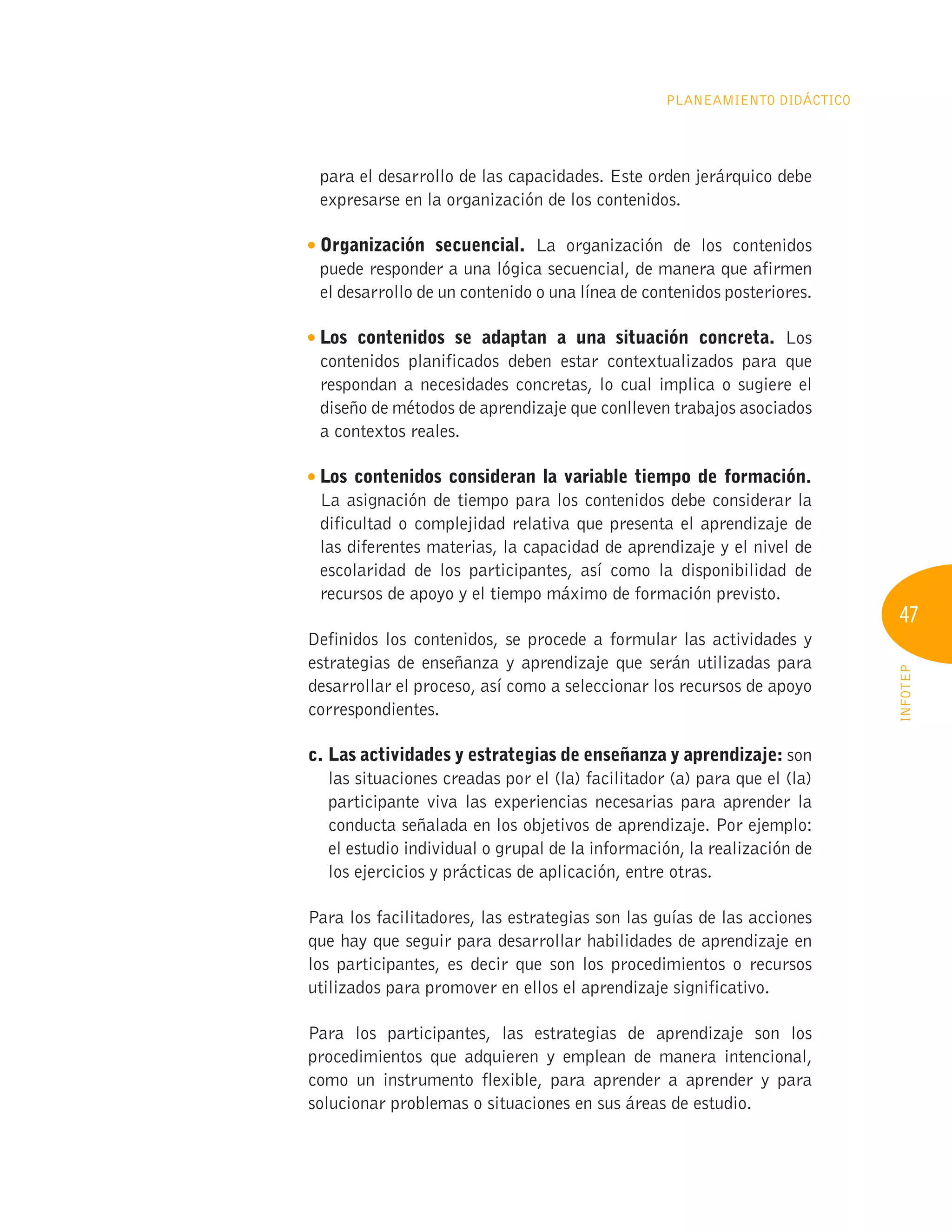 47
INFOTEP
Planeamiento Didáctico
para el desarrollo de las capacidades. Este orden jerárquico debe
expresarse en la organización de los contenidos.
Organización secuencial. La organización de los contenidos
puede responder a una lógica secuencial, de manera que afirmen
el desarrollo de un contenido o una línea de contenidos posteriores.

Los contenidos se adaptan a una situación concreta. Los
contenidos planificados deben estar contextualizados para que
respondan a necesidades concretas, lo cual implica o sugiere el
diseño de métodos de aprendizaje que conlleven trabajos asociados
a contextos reales.

Los contenidos consideran la variable tiempo de formación.
La asignación de tiempo para los contenidos debe considerar la
dificultad o complejidad relativa que presenta el aprendizaje de
las diferentes materias, la capacidad de aprendizaje y el nivel de
escolaridad de los participantes, así como la disponibilidad de
recursos de apoyo y el tiempo máximo de formación previsto.
Definidos los contenidos, se procede a formular las actividades y
estrategias de enseñanza y aprendizaje que serán utilizadas para
desarrollar el proceso, así como a seleccionar los recursos de apoyo
correspondientes.
c. 
Las actividades y estrategias de enseñanza y aprendizaje: son
las situaciones creadas por el (la) facilitador (a) para que el (la)
participante viva las experiencias necesarias para aprender la
conducta señalada en los objetivos de aprendizaje. Por ejemplo:
el estudio individual o grupal de la información, la realización de
los ejercicios y prácticas de aplicación, entre otras.
Para los facilitadores, las estrategias son las guías de las acciones
que hay que seguir para desarrollar habilidades de aprendizaje en
los participantes, es decir que son los procedimientos o recursos
utilizados para promover en ellos el aprendizaje significativo.
Para los participantes, las estrategias de aprendizaje son los
procedimientos que adquieren y emplean de manera intencional,
como un instrumento flexible, para aprender a aprender y para
solucionar problemas o situaciones en sus áreas de estudio.
 