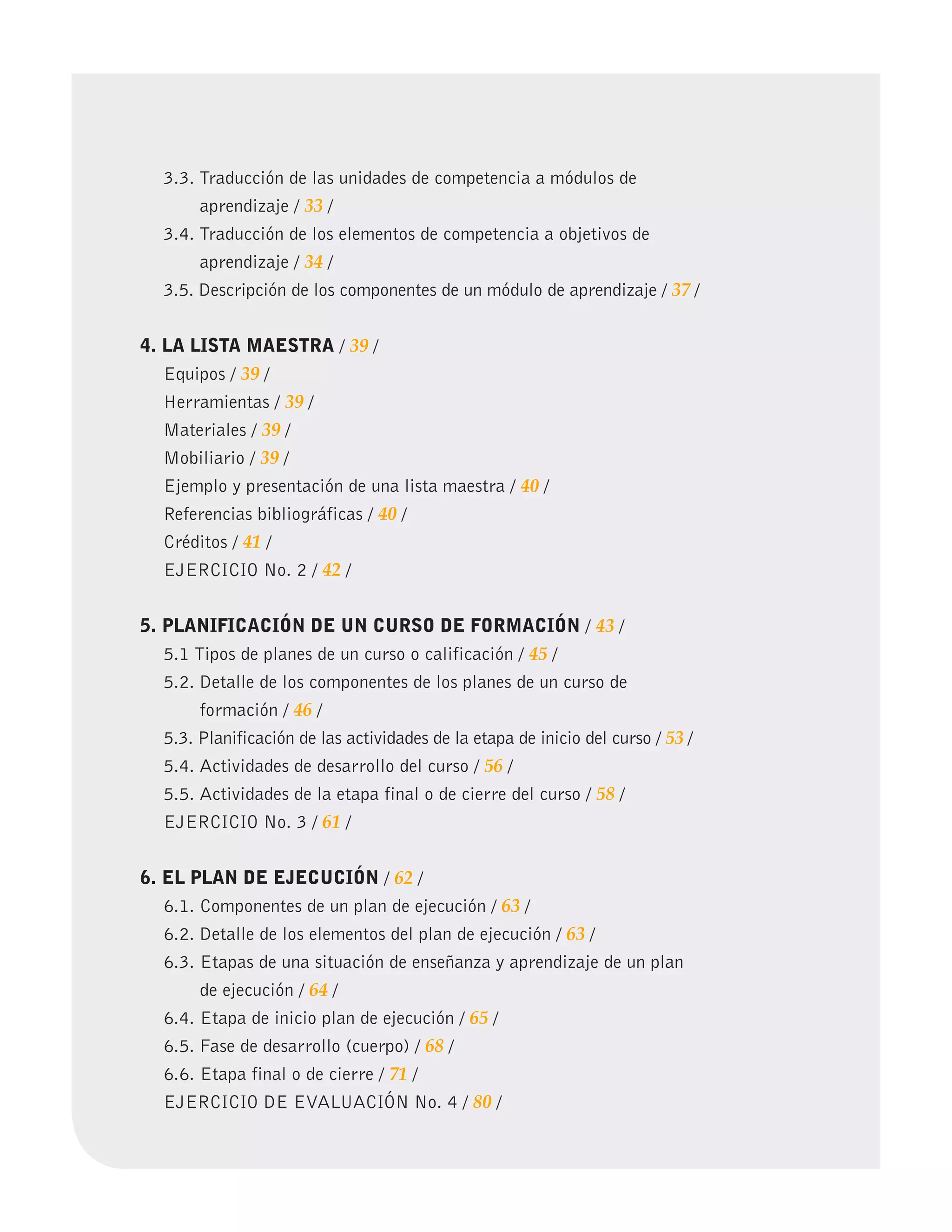3.3. 
Traducción de las unidades de competencia a módulos de
aprendizaje / 33 /
	 3.4. 
Traducción de los elementos de competencia a objetivos de
aprendizaje / 34 /
	 3.5. Descripción de los componentes de un módulo de aprendizaje / 37 /
4. LA LISTA MAESTRA / 39 /
	 Equipos / 39 /
	 Herramientas / 39 /
	 Materiales / 39 /
	 Mobiliario / 39 /
	 Ejemplo y presentación de una lista maestra / 40 /
	 Referencias bibliográficas / 40 /
	 Créditos / 41 /
	 EJERCICIO No. 2 / 42 /
5. PLANIFICACIÓN DE UN CURSO DE FORMACIÓN / 43 /
	 5.1 Tipos de planes de un curso o calificación / 45 /
	 5.2. 
Detalle de los componentes de los planes de un curso de
formación / 46 /
	 5.3. Planificación de las actividades de la etapa de inicio del curso / 53 /
	 5.4. Actividades de desarrollo del curso / 56 /
	 5.5. Actividades de la etapa final o de cierre del curso / 58 /
	 EJERCICIO No. 3 / 61 /
6. EL PLAN DE EJECUCIÓN / 62 /
	 6.1. Componentes de un plan de ejecución / 63 /
	 6.2. Detalle de los elementos del plan de ejecución / 63 /
	 6.3. 
Etapas de una situación de enseñanza y aprendizaje de un plan
de ejecución / 64 /
	 6.4. Etapa de inicio plan de ejecución / 65 /
	 6.5. Fase de desarrollo (cuerpo) / 68 /
	 6.6. Etapa final o de cierre / 71 /
	 EJERCICIO DE EVALUACIÓN No. 4 / 80 /
 