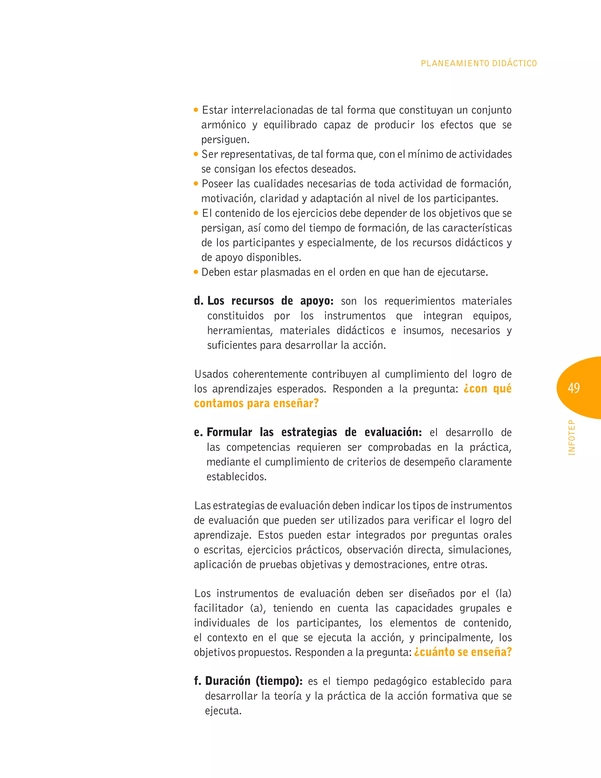 49
INFOTEP
Planeamiento Didáctico

Estar interrelacionadas de tal forma que constituyan un conjunto
armónico y equilibrado capaz de producir los efectos que se
persiguen.
Ser representativas, de tal forma que, con el mínimo de actividades
se consigan los efectos deseados.

Poseer las cualidades necesarias de toda actividad de formación,
motivación, claridad y adaptación al nivel de los participantes.

El contenido de los ejercicios debe depender de los objetivos que se
persigan, así como del tiempo de formación, de las características
de los participantes y especialmente, de los recursos didácticos y
de apoyo disponibles.

Deben estar plasmadas en el orden en que han de ejecutarse.
d. 
Los recursos de apoyo: son los requerimientos materiales
constituidos por los instrumentos que integran equipos,
herramientas, materiales didácticos e insumos, necesarios y
suficientes para desarrollar la acción.
Usados coherentemente contribuyen al cumplimiento del logro de
los aprendizajes esperados. Responden a la pregunta: ¿con qué
contamos para enseñar?
e. 
Formular las estrategias de evaluación: el desarrollo de
las competencias requieren ser comprobadas en la práctica,
mediante el cumplimiento de criterios de desempeño claramente
establecidos.
Las estrategias de evaluación deben indicar los tipos de instrumentos
de evaluación que pueden ser utilizados para verificar el logro del
aprendizaje. Estos pueden estar integrados por preguntas orales
o escritas, ejercicios prácticos, observación directa, simulaciones,
aplicación de pruebas objetivas y demostraciones, entre otras.
Los instrumentos de evaluación deben ser diseñados por el (la)
facilitador (a), teniendo en cuenta las capacidades grupales e
individuales de los participantes, los elementos de contenido,
el contexto en el que se ejecuta la acción, y principalmente, los
objetivos propuestos. Responden a la pregunta: ¿cuánto se enseña?
f. Duración (tiempo): es el tiempo pedagógico establecido para
desarrollar la teoría y la práctica de la acción formativa que se
ejecuta.
 