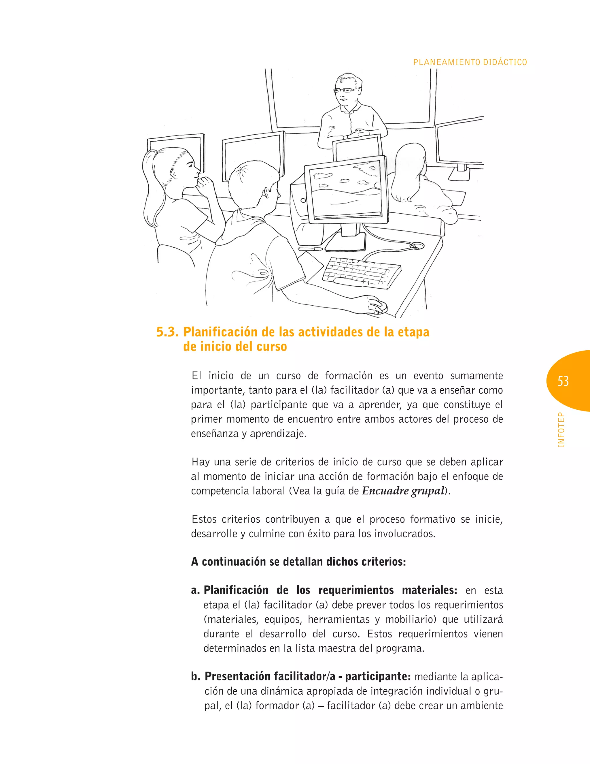 53
INFOTEP
Planeamiento Didáctico
5.3. 
Planificación de las actividades de la etapa
de inicio del curso
El inicio de un curso de formación es un evento sumamente
importante, tanto para el (la) facilitador (a) que va a enseñar como
para el (la) participante que va a aprender, ya que constituye el
primer momento de encuentro entre ambos actores del proceso de
enseñanza y aprendizaje.
Hay una serie de criterios de inicio de curso que se deben aplicar
al momento de iniciar una acción de formación bajo el enfoque de
competencia laboral (Vea la guía de Encuadre grupal).
Estos criterios contribuyen a que el proceso formativo se inicie,
desarrolle y culmine con éxito para los involucrados.
A continuación se detallan dichos criterios:
a. 
Planificación de los requerimientos materiales: en esta
etapa el (la) facilitador (a) debe prever todos los requerimientos
(materiales, equipos, herramientas y mobiliario) que utilizará
durante el desarrollo del curso. Estos requerimientos vienen
determinados en la lista maestra del programa.
b. 
Presentación facilitador/a - participante: mediante la aplica-
ción de una dinámica apropiada de integración individual o gru-
pal, el (la) formador (a) – facilitador (a) debe crear un ambiente
 