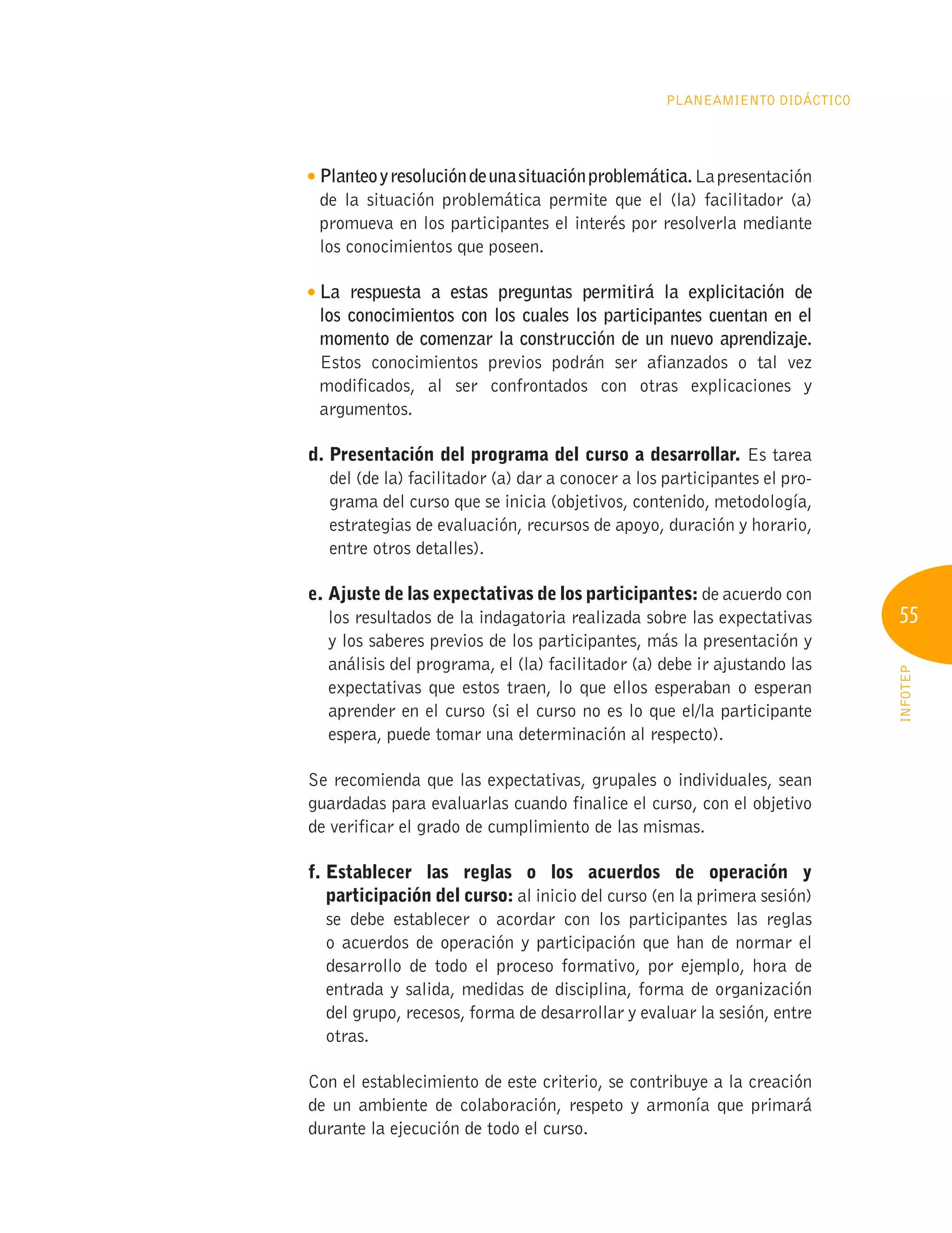55
INFOTEP
Planeamiento Didáctico
Planteoyresolucióndeunasituaciónproblemática.Lapresentación
de la situación problemática permite que el (la) facilitador (a)
promueva en los participantes el interés por resolverla mediante
los conocimientos que poseen.

La respuesta a estas preguntas permitirá la explicitación de
los conocimientos con los cuales los participantes cuentan en el
momento de comenzar la construcción de un nuevo aprendizaje.
Estos conocimientos previos podrán ser afianzados o tal vez
modificados, al ser confrontados con otras explicaciones y
argumentos.
d. 
Presentación del programa del curso a desarrollar. Es tarea
del (de la) facilitador (a) dar a conocer a los participantes el pro-
grama del curso que se inicia (objetivos, contenido, metodología,
estrategias de evaluación, recursos de apoyo, duración y horario,
entre otros detalles).
e. 
Ajuste de las expectativas de los participantes: de acuerdo con
los resultados de la indagatoria realizada sobre las expectativas
y los saberes previos de los participantes, más la presentación y
análisis del programa, el (la) facilitador (a) debe ir ajustando las
expectativas que estos traen, lo que ellos esperaban o esperan
aprender en el curso (si el curso no es lo que el/la participante
espera, puede tomar una determinación al respecto).
Se recomienda que las expectativas, grupales o individuales, sean
guardadas para evaluarlas cuando finalice el curso, con el objetivo
de verificar el grado de cumplimiento de las mismas.
f. 
Establecer las reglas o los acuerdos de operación y
participación del curso: al inicio del curso (en la primera sesión)
se debe establecer o acordar con los participantes las reglas
o acuerdos de operación y participación que han de normar el
desarrollo de todo el proceso formativo, por ejemplo, hora de
entrada y salida, medidas de disciplina, forma de organización
del grupo, recesos, forma de desarrollar y evaluar la sesión, entre
otras.
Con el establecimiento de este criterio, se contribuye a la creación
de un ambiente de colaboración, respeto y armonía que primará
durante la ejecución de todo el curso.
 