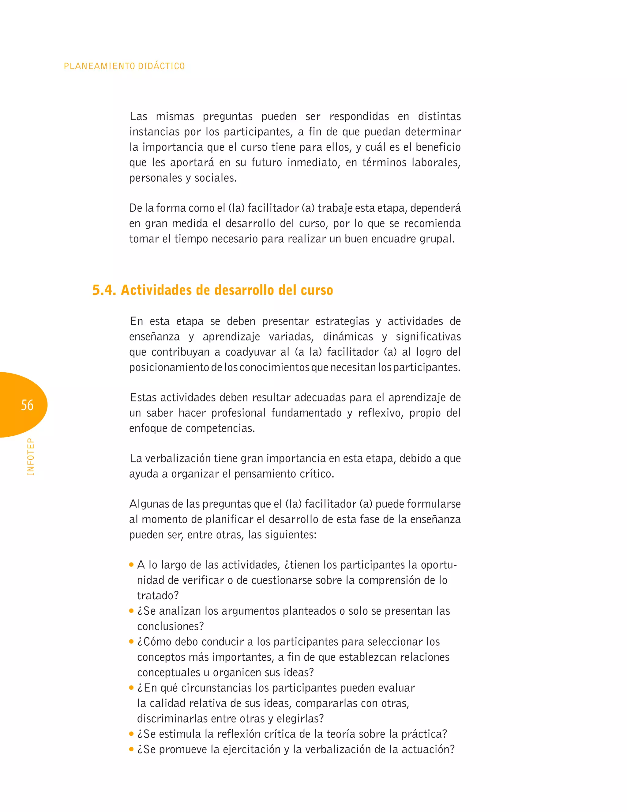 56
Planeamiento Didáctico
INFOTEP
Las mismas preguntas pueden ser respondidas en distintas
instancias por los participantes, a fin de que puedan determinar
la importancia que el curso tiene para ellos, y cuál es el beneficio
que les aportará en su futuro inmediato, en términos laborales,
personales y sociales.
De la forma como el (la) facilitador (a) trabaje esta etapa, dependerá
en gran medida el desarrollo del curso, por lo que se recomienda
tomar el tiempo necesario para realizar un buen encuadre grupal.
5.4. Actividades de desarrollo del curso
En esta etapa se deben presentar estrategias y actividades de
enseñanza y aprendizaje variadas, dinámicas y significativas
que contribuyan a coadyuvar al (a la) facilitador (a) al logro del
posicionamientodelosconocimientosquenecesitanlosparticipantes.
Estas actividades deben resultar adecuadas para el aprendizaje de
un saber hacer profesional fundamentado y reflexivo, propio del
enfoque de competencias.
La verbalización tiene gran importancia en esta etapa, debido a que
ayuda a organizar el pensamiento crítico.
Algunas de las preguntas que el (la) facilitador (a) puede formularse
al momento de planificar el desarrollo de esta fase de la enseñanza
pueden ser, entre otras, las siguientes:

A lo largo de las actividades, ¿tienen los participantes la oportu-
nidad de verificar o de cuestionarse sobre la comprensión de lo
tratado?

¿Se analizan los argumentos planteados o solo se presentan las
conclusiones?

¿Cómo debo conducir a los participantes para seleccionar los
conceptos más importantes, a fin de que establezcan relaciones
conceptuales u organicen sus ideas?

¿En qué circunstancias los participantes pueden evaluar
la calidad relativa de sus ideas, compararlas con otras,
discriminarlas entre otras y elegirlas?

¿Se estimula la reflexión crítica de la teoría sobre la práctica?

¿Se promueve la ejercitación y la verbalización de la actuación?
 
