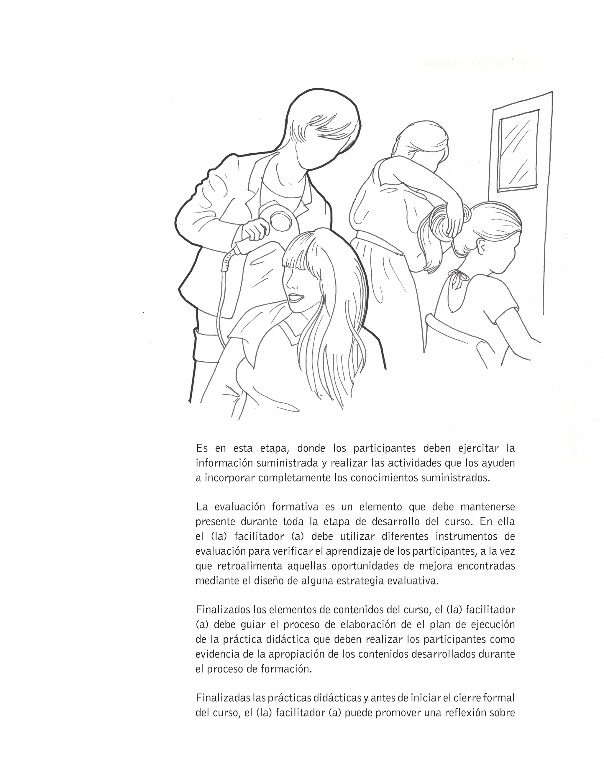 57
INFOTEP
PLANEAMIENTO DIDÁCTICO
57
57
INFOTEP
INFOTEP
PLANEAMIENTO DIDÁCTICO
PLANEAMIENTO DIDÁCTICO
Es en esta etapa, donde los participantes deben ejercitar la
información suministrada y realizar las actividades que los ayuden
a incorporar completamente los conocimientos suministrados.
La evaluación formativa es un elemento que debe mantenerse
presente durante toda la etapa de desarrollo del curso. En ella
el (la) facilitador (a) debe utilizar diferentes instrumentos de
evaluación para verificar el aprendizaje de los participantes, a la vez
que retroalimenta aquellas oportunidades de mejora encontradas
mediante el diseño de alguna estrategia evaluativa.
Finalizados los elementos de contenidos del curso, el (la) facilitador
(a) debe guiar el proceso de elaboración de el plan de ejecución
de la práctica didáctica que deben realizar los participantes como
evidencia de la apropiación de los contenidos desarrollados durante
el proceso de formación.
Finalizadas las prácticas didácticas y antes de iniciar el cierre formal
del curso, el (la) facilitador (a) puede promover una reflexión sobre
 