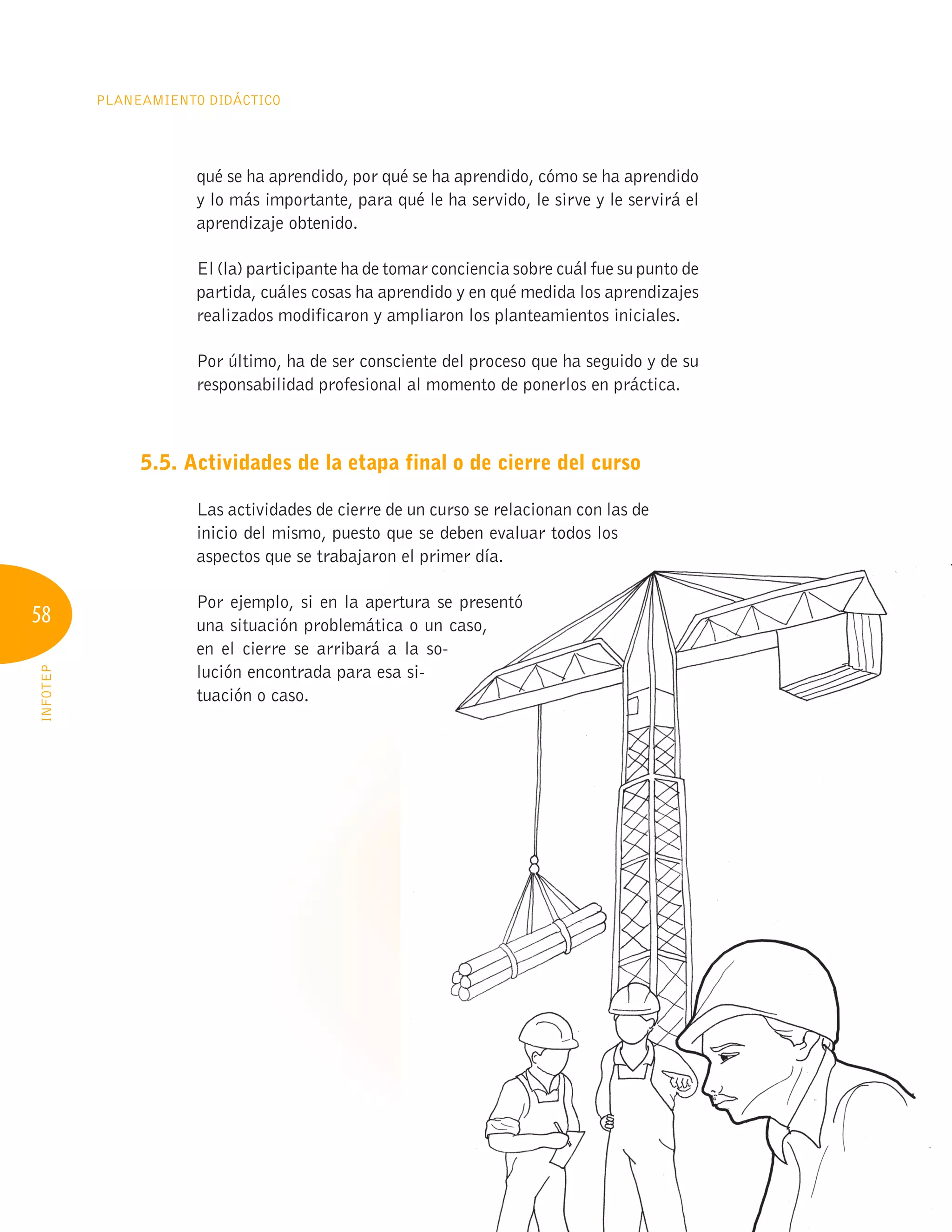 58
PLANEAMIENTO DIDÁCTICO
INFOTEP
qué se ha aprendido, por qué se ha aprendido, cómo se ha aprendido
y lo más importante, para qué le ha servido, le sirve y le servirá el
aprendizaje obtenido.
El (la) participante ha de tomar conciencia sobre cuál fue su punto de
partida, cuáles cosas ha aprendido y en qué medida los aprendizajes
realizados modificaron y ampliaron los planteamientos iniciales.
Por último, ha de ser consciente del proceso que ha seguido y de su
responsabilidad profesional al momento de ponerlos en práctica.
5.5. Actividades de la etapa final o de cierre del curso
Las actividades de cierre de un curso se relacionan con las de
inicio del mismo, puesto que se deben evaluar todos los
aspectos que se trabajaron el primer día.
Por ejemplo, si en la apertura se presentó
una situación problemática o un caso,
en el cierre se arribará a la so-
lución encontrada para esa si-
tuación o caso.
aspectos que se trabajaron el primer día.
Por ejemplo, si en la apertura se presentó
una situación problemática o un caso,
en el cierre se arribará a la so-
lución encontrada para esa si-
 