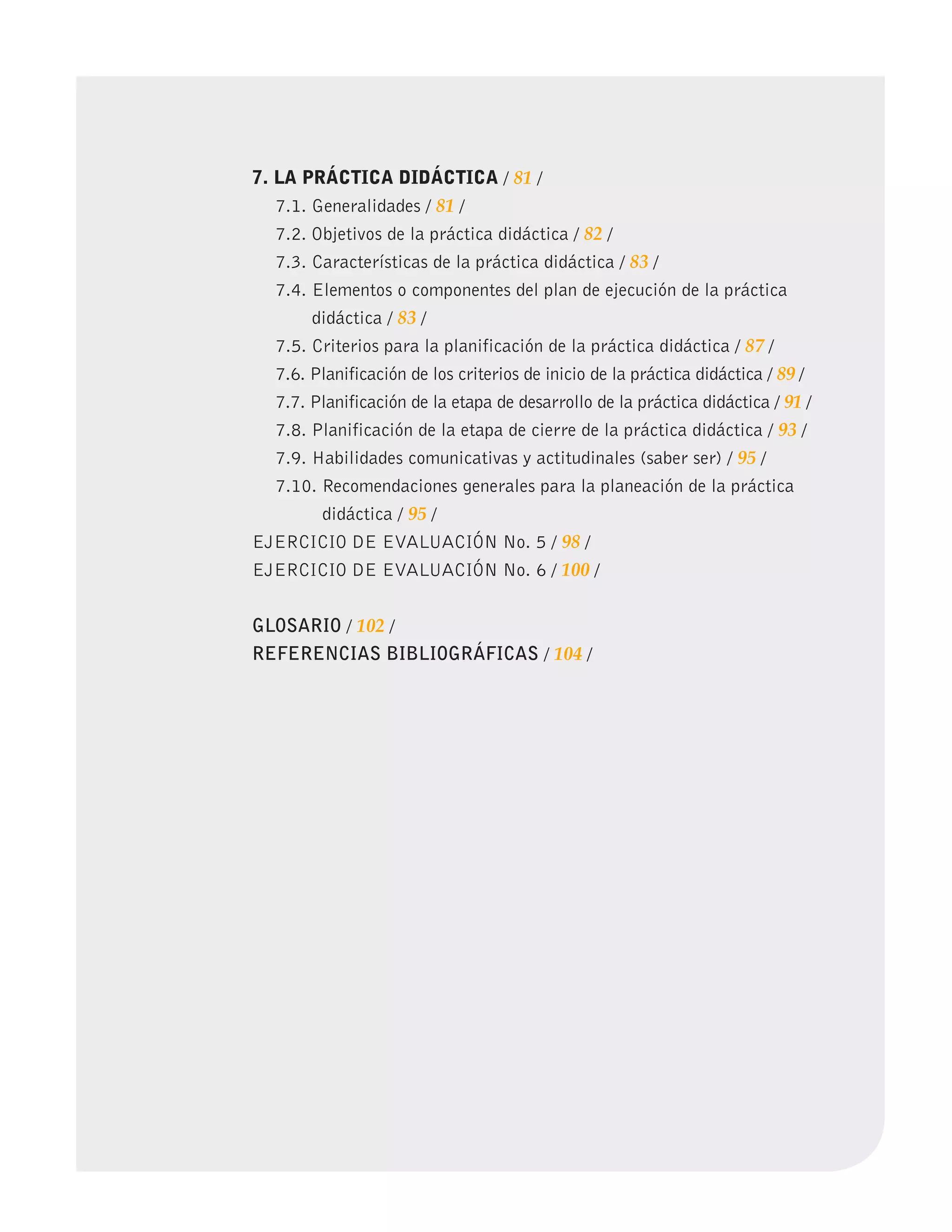 PLAMIENTO DIDÁCTICO
7. LA PRÁCTICA DIDÁCTICA / 81 /
7.1. Generalidades / 81 /
7.2. Objetivos de la práctica didáctica / 82 /
7.3. Características de la práctica didáctica / 83 /
7.4. Elementos o componentes del plan de ejecución de la práctica
didáctica / 83 /
7.5. Criterios para la planificación de la práctica didáctica / 87 /
7.6. Planificación de los criterios de inicio de la práctica didáctica / 89 /
7.7. Planificación de la etapa de desarrollo de la práctica didáctica / 91 /
7.8. Planificación de la etapa de cierre de la práctica didáctica / 93 /
7.9. Habilidades comunicativas y actitudinales (saber ser) / 95 /
7.10. Recomendaciones generales para la planeación de la práctica
didáctica / 95 /
EJERCICIO DE EVALUACIÓN No. 5 / 98 /
EJERCICIO DE EVALUACIÓN No. 6 / 100 /
GLOSARIO / 102 /
REFERENCIAS BIBLIOGRÁFICAS / 104 /
 