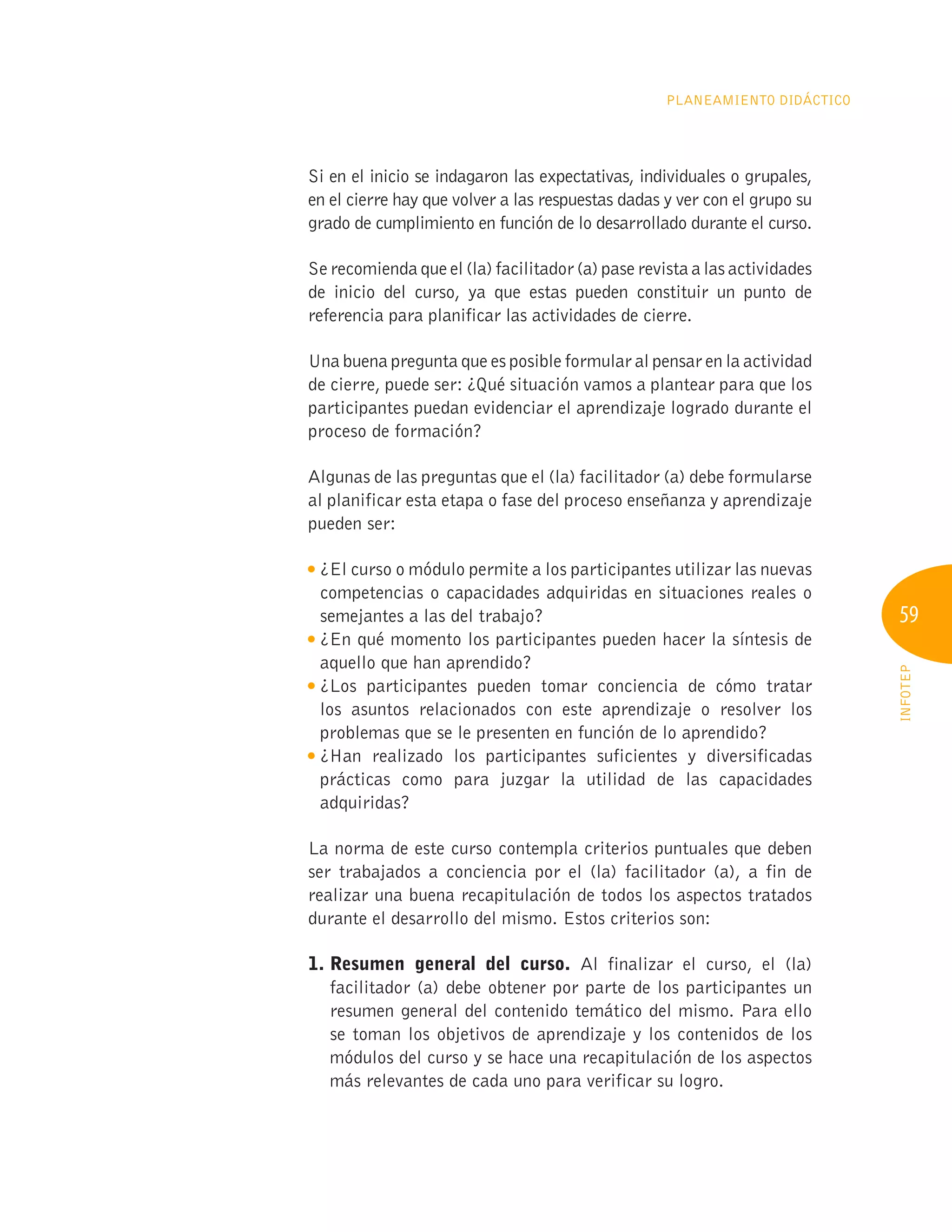 59
INFOTEP
Planeamiento Didáctico
Si en el inicio se indagaron las expectativas, individuales o grupales,
en el cierre hay que volver a las respuestas dadas y ver con el grupo su
grado de cumplimiento en función de lo desarrollado durante el curso.
Se recomienda que el (la) facilitador (a) pase revista a las actividades
de inicio del curso, ya que estas pueden constituir un punto de
referencia para planificar las actividades de cierre.
Una buena pregunta que es posible formular al pensar en la actividad
de cierre, puede ser: ¿Qué situación vamos a plantear para que los
participantes puedan evidenciar el aprendizaje logrado durante el
proceso de formación?
Algunas de las preguntas que el (la) facilitador (a) debe formularse
al planificar esta etapa o fase del proceso enseñanza y aprendizaje
pueden ser:

¿El curso o módulo permite a los participantes utilizar las nuevas
competencias o capacidades adquiridas en situaciones reales o
semejantes a las del trabajo?

¿En qué momento los participantes pueden hacer la síntesis de
aquello que han aprendido?

¿Los participantes pueden tomar conciencia de cómo tratar
los asuntos relacionados con este aprendizaje o resolver los
problemas que se le presenten en función de lo aprendido?

¿Han realizado los participantes suficientes y diversificadas
prácticas como para juzgar la utilidad de las capacidades
adquiridas?
La norma de este curso contempla criterios puntuales que deben
ser trabajados a conciencia por el (la) facilitador (a), a fin de
realizar una buena recapitulación de todos los aspectos tratados
durante el desarrollo del mismo. Estos criterios son:
1. 
Resumen general del curso. Al finalizar el curso, el (la)
facilitador (a) debe obtener por parte de los participantes un
resumen general del contenido temático del mismo. Para ello
se toman los objetivos de aprendizaje y los contenidos de los
módulos del curso y se hace una recapitulación de los aspectos
más relevantes de cada uno para verificar su logro.
 