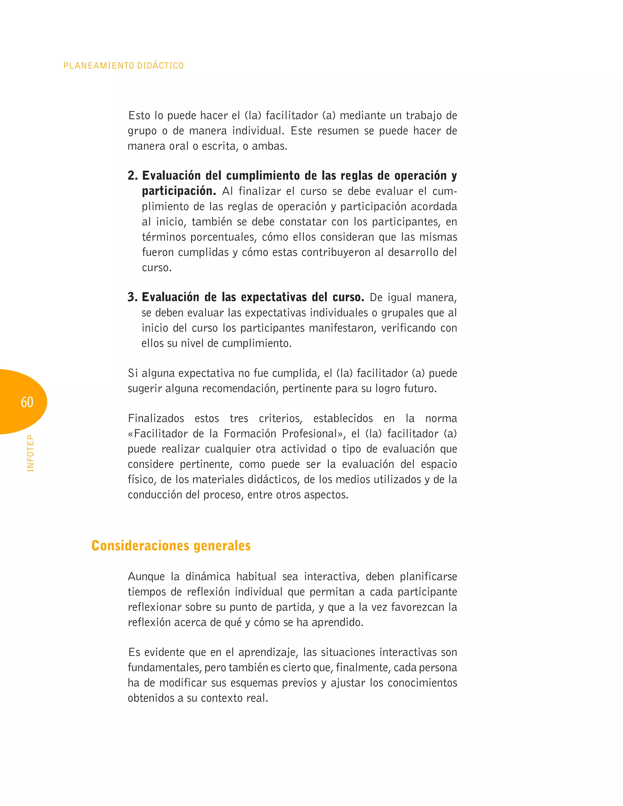 60
Planeamiento Didáctico
INFOTEP
Esto lo puede hacer el (la) facilitador (a) mediante un trabajo de
grupo o de manera individual. Este resumen se puede hacer de
manera oral o escrita, o ambas.
2. 
Evaluación del cumplimiento de las reglas de operación y
participación. Al finalizar el curso se debe evaluar el cum-
plimiento de las reglas de operación y participación acordada
al inicio, también se debe constatar con los participantes, en
términos porcentuales, cómo ellos consideran que las mismas
fueron cumplidas y cómo estas contribuyeron al desarrollo del
curso.
3. 
Evaluación de las expectativas del curso. De igual manera,
se deben evaluar las expectativas individuales o grupales que al
inicio del curso los participantes manifestaron, verificando con
ellos su nivel de cumplimiento.
Si alguna expectativa no fue cumplida, el (la) facilitador (a) puede
sugerir alguna recomendación, pertinente para su logro futuro.
Finalizados estos tres criterios, establecidos en la norma
«Facilitador de la Formación Profesional», el (la) facilitador (a)
puede realizar cualquier otra actividad o tipo de evaluación que
considere pertinente, como puede ser la evaluación del espacio
físico, de los materiales didácticos, de los medios utilizados y de la
conducción del proceso, entre otros aspectos.
Consideraciones generales
Aunque la dinámica habitual sea interactiva, deben planificarse
tiempos de reflexión individual que permitan a cada participante
reflexionar sobre su punto de partida, y que a la vez favorezcan la
reflexión acerca de qué y cómo se ha aprendido.
Es evidente que en el aprendizaje, las situaciones interactivas son
fundamentales, pero también es cierto que, finalmente, cada persona
ha de modificar sus esquemas previos y ajustar los conocimientos
obtenidos a su contexto real.
 