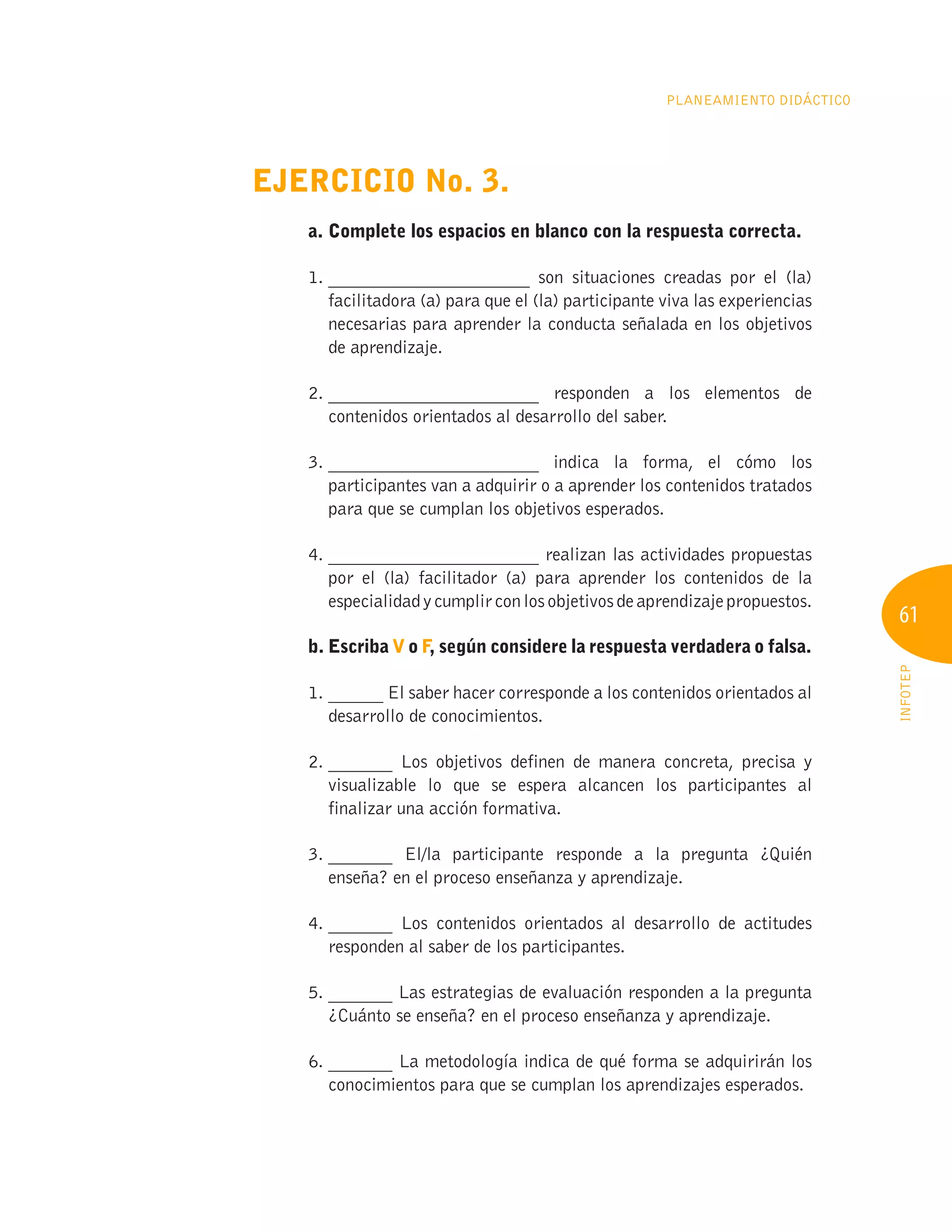 61
INFOTEP
Planeamiento Didáctico
Ejercicio No. 3.
a. Complete los espacios en blanco con la respuesta correcta.
1. 
______________________ son situaciones creadas por el (la)
facilitadora (a) para que el (la) participante viva las experiencias
necesarias para aprender la conducta señalada en los objetivos
de aprendizaje.
2. 
_______________________ responden a los elementos de
contenidos orientados al desarrollo del saber.
3. 
_______________________ indica la forma, el cómo los
participantes van a adquirir o a aprender los contenidos tratados
para que se cumplan los objetivos esperados.
4. 
_______________________ realizan las actividades propuestas
por el (la) facilitador (a) para aprender los contenidos de la
especialidadycumplirconlosobjetivosdeaprendizajepropuestos.
b. Escriba V o F, según considere la respuesta verdadera o falsa.
1. 
______ El saber hacer corresponde a los contenidos orientados al
desarrollo de conocimientos.
2. 
_______ Los objetivos definen de manera concreta, precisa y
visualizable lo que se espera alcancen los participantes al
finalizar una acción formativa.
3. 
_______ El/la participante responde a la pregunta ¿Quién
enseña? en el proceso enseñanza y aprendizaje.
4. 
_______ Los contenidos orientados al desarrollo de actitudes
responden al saber de los participantes.
5. 
_______ Las estrategias de evaluación responden a la pregunta
¿Cuánto se enseña? en el proceso enseñanza y aprendizaje.
6. 
_______ La metodología indica de qué forma se adquirirán los
conocimientos para que se cumplan los aprendizajes esperados.
 