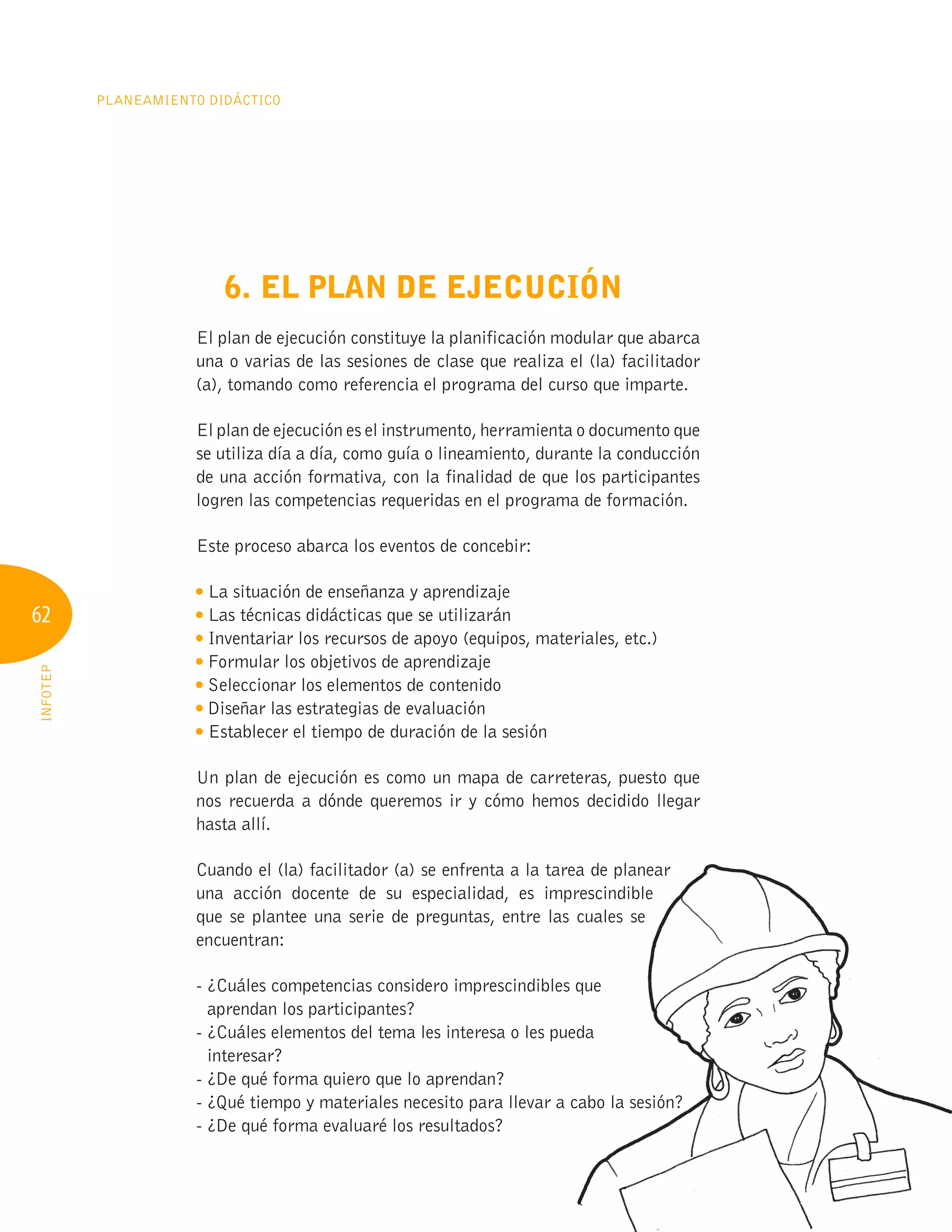 62
PLANEAMIENTO DIDÁCTICO
INFOTEP
6. EL PLAN DE EJECUCIÓN
El plan de ejecución constituye la planificación modular que abarca
una o varias de las sesiones de clase que realiza el (la) facilitador
(a), tomando como referencia el programa del curso que imparte.
El plan de ejecución es el instrumento, herramienta o documento que
se utiliza día a día, como guía o lineamiento, durante la conducción
de una acción formativa, con la finalidad de que los participantes
logren las competencias requeridas en el programa de formación.
Este proceso abarca los eventos de concebir:
La situación de enseñanza y aprendizaje
Las técnicas didácticas que se utilizarán
Inventariar los recursos de apoyo (equipos, materiales, etc.)
Formular los objetivos de aprendizaje
Seleccionar los elementos de contenido
Diseñar las estrategias de evaluación
Establecer el tiempo de duración de la sesión
Un plan de ejecución es como un mapa de carreteras, puesto que
nos recuerda a dónde queremos ir y cómo hemos decidido llegar
hasta allí.
Cuando el (la) facilitador (a) se enfrenta a la tarea de planear
una acción docente de su especialidad, es imprescindible
que se plantee una serie de preguntas, entre las cuales se
encuentran:
- ¿Cuáles competencias considero imprescindibles que
aprendan los participantes?
- ¿Cuáles elementos del tema les interesa o les pueda
interesar?
- ¿De qué forma quiero que lo aprendan?
- ¿Qué tiempo y materiales necesito para llevar a cabo la sesión?
- ¿De qué forma evaluaré los resultados?
Cuando el (la) facilitador (a) se enfrenta a la tarea de planear
una acción docente de su especialidad, es imprescindible
que se plantee una serie de preguntas, entre las cuales se
- ¿Cuáles competencias considero imprescindibles que
- ¿Cuáles competencias considero imprescindibles que
- ¿Cuáles competencias considero imprescindibles que
- ¿Cuáles elementos del tema les interesa o les pueda
- ¿Cuáles elementos del tema les interesa o les pueda
- ¿Cuáles elementos del tema les interesa o les pueda
- ¿Qué tiempo y materiales necesito para llevar a cabo la sesión?
- ¿Qué tiempo y materiales necesito para llevar a cabo la sesión?
- ¿Qué tiempo y materiales necesito para llevar a cabo la sesión?
- ¿Qué tiempo y materiales necesito para llevar a cabo la sesión?
- ¿Qué tiempo y materiales necesito para llevar a cabo la sesión?
- ¿Qué tiempo y materiales necesito para llevar a cabo la sesión?
- ¿Qué tiempo y materiales necesito para llevar a cabo la sesión?
- ¿Qué tiempo y materiales necesito para llevar a cabo la sesión?
- ¿Qué tiempo y materiales necesito para llevar a cabo la sesión?
- ¿Qué tiempo y materiales necesito para llevar a cabo la sesión?
- ¿Qué tiempo y materiales necesito para llevar a cabo la sesión?
 