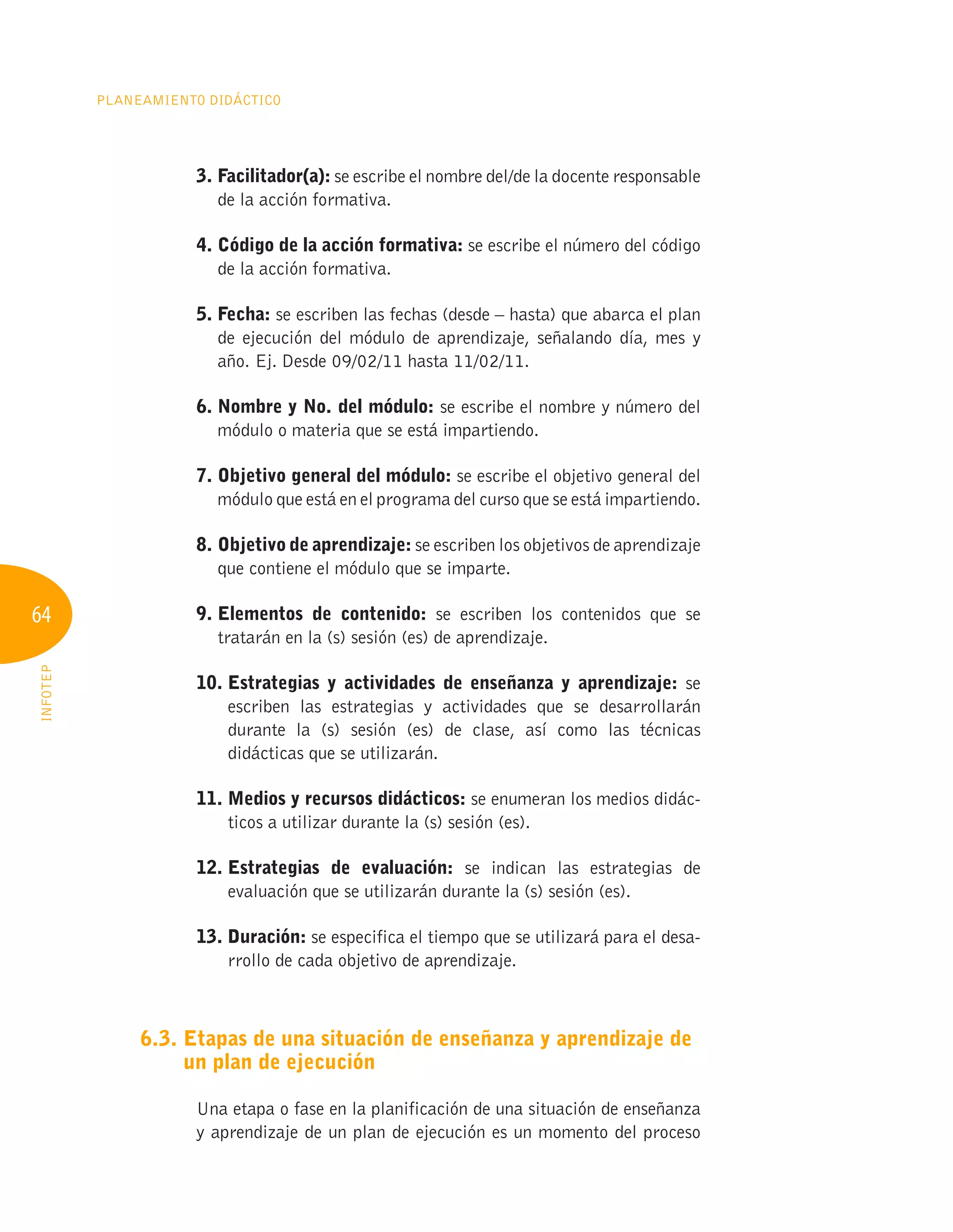 64
Planeamiento Didáctico
INFOTEP
3. Facilitador(a): se escribe el nombre del/de la docente responsable
de la acción formativa.
4. 
Código de la acción formativa: se escribe el número del código
de la acción formativa.
5. Fecha: se escriben las fechas (desde – hasta) que abarca el plan
de ejecución del módulo de aprendizaje, señalando día, mes y
año. Ej. Desde 09/02/11 hasta 11/02/11.
6. 
Nombre y No. del módulo: se escribe el nombre y número del
módulo o materia que se está impartiendo.
7. 
Objetivo general del módulo: se escribe el objetivo general del
módulo que está en el programa del curso que se está impartiendo.
8. Objetivo de aprendizaje: se escriben los objetivos de aprendizaje
que contiene el módulo que se imparte.
9. 
Elementos de contenido: se escriben los contenidos que se
tratarán en la (s) sesión (es) de aprendizaje.
10. 
Estrategias y actividades de enseñanza y aprendizaje: se
escriben las estrategias y actividades que se desarrollarán
durante la (s) sesión (es) de clase, así como las técnicas
didácticas que se utilizarán.
11. 
Medios y recursos didácticos: se enumeran los medios didác-
ticos a utilizar durante la (s) sesión (es).
12. 
Estrategias de evaluación: se indican las estrategias de
evaluación que se utilizarán durante la (s) sesión (es).
13. Duración: se especifica el tiempo que se utilizará para el desa-
rrollo de cada objetivo de aprendizaje.
6.3. 
Etapas de una situación de enseñanza y aprendizaje de
un plan de ejecución
Una etapa o fase en la planificación de una situación de enseñanza
y aprendizaje de un plan de ejecución es un momento del proceso
 
