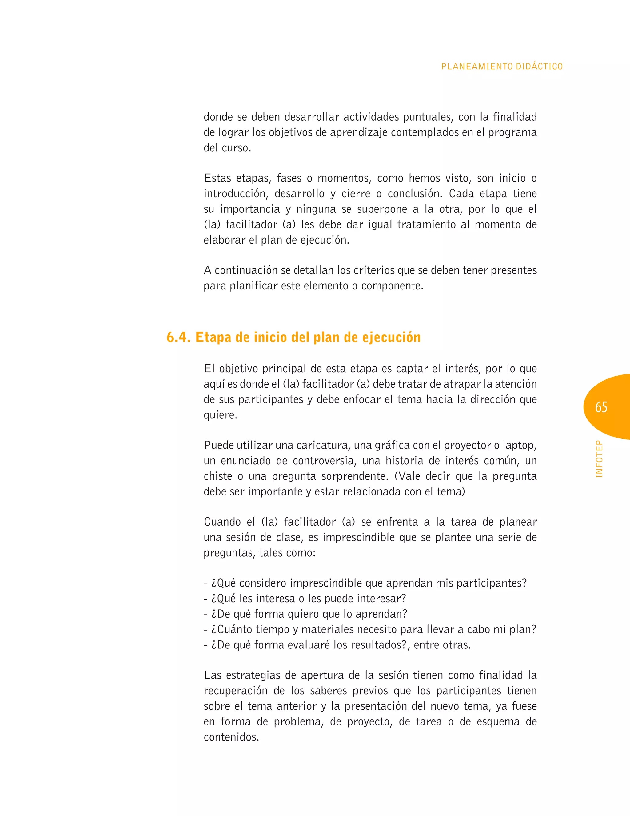 65
INFOTEP
Planeamiento Didáctico
donde se deben desarrollar actividades puntuales, con la finalidad
de lograr los objetivos de aprendizaje contemplados en el programa
del curso.
Estas etapas, fases o momentos, como hemos visto, son inicio o
introducción, desarrollo y cierre o conclusión. Cada etapa tiene
su importancia y ninguna se superpone a la otra, por lo que el
(la) facilitador (a) les debe dar igual tratamiento al momento de
elaborar el plan de ejecución.
A continuación se detallan los criterios que se deben tener presentes
para planificar este elemento o componente.
6.4. Etapa de inicio del plan de ejecución
El objetivo principal de esta etapa es captar el interés, por lo que
aquí es donde el (la) facilitador (a) debe tratar de atrapar la atención
de sus participantes y debe enfocar el tema hacia la dirección que
quiere.
Puede utilizar una caricatura, una gráfica con el proyector o laptop,
un enunciado de controversia, una historia de interés común, un
chiste o una pregunta sorprendente. (Vale decir que la pregunta
debe ser importante y estar relacionada con el tema)
Cuando el (la) facilitador (a) se enfrenta a la tarea de planear
una sesión de clase, es imprescindible que se plantee una serie de
preguntas, tales como:
- ¿Qué considero imprescindible que aprendan mis participantes?
- ¿Qué les interesa o les puede interesar?
- ¿De qué forma quiero que lo aprendan?
- ¿Cuánto tiempo y materiales necesito para llevar a cabo mi plan?
- ¿De qué forma evaluaré los resultados?, entre otras.
Las estrategias de apertura de la sesión tienen como finalidad la
recuperación de los saberes previos que los participantes tienen
sobre el tema anterior y la presentación del nuevo tema, ya fuese
en forma de problema, de proyecto, de tarea o de esquema de
contenidos.
 