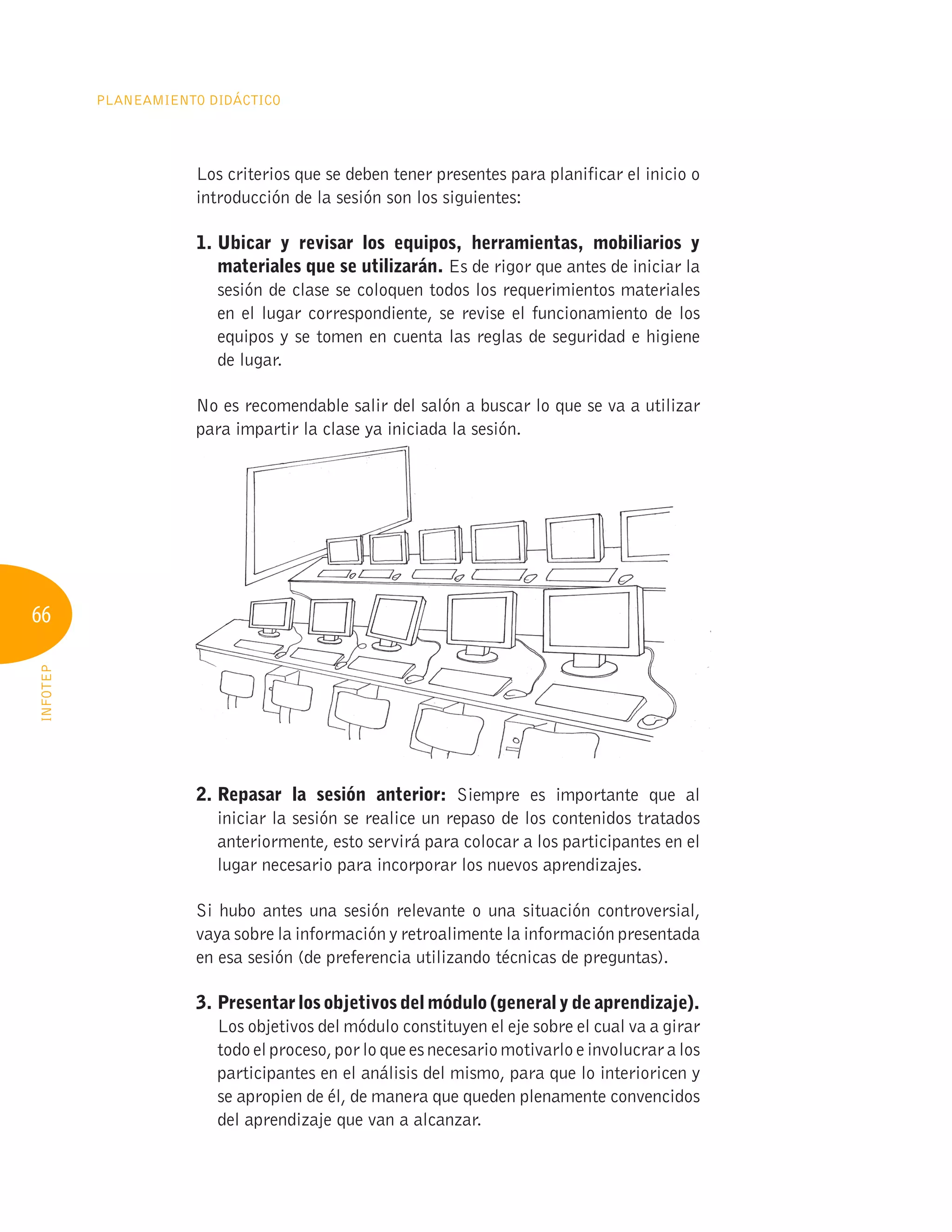 66
Planeamiento Didáctico
INFOTEP
Los criterios que se deben tener presentes para planificar el inicio o
introducción de la sesión son los siguientes:
1. 
Ubicar y revisar los equipos, herramientas, mobiliarios y
materiales que se utilizarán. Es de rigor que antes de iniciar la
sesión de clase se coloquen todos los requerimientos materiales
en el lugar correspondiente, se revise el funcionamiento de los
equipos y se tomen en cuenta las reglas de seguridad e higiene
de lugar.
No es recomendable salir del salón a buscar lo que se va a utilizar
para impartir la clase ya iniciada la sesión.
2. 
Repasar la sesión anterior: Siempre es importante que al
iniciar la sesión se realice un repaso de los contenidos tratados
anteriormente, esto servirá para colocar a los participantes en el
lugar necesario para incorporar los nuevos aprendizajes.
Si hubo antes una sesión relevante o una situación controversial,
vaya sobre la información y retroalimente la información presentada
en esa sesión (de preferencia utilizando técnicas de preguntas).
3. Presentar los objetivos del módulo (general y de aprendizaje).
Los objetivos del módulo constituyen el eje sobre el cual va a girar
todoelproceso,porloqueesnecesariomotivarloe involucraralos
participantes en el análisis del mismo, para que lo interioricen y
se apropien de él, de manera que queden plenamente convencidos
del aprendizaje que van a alcanzar.
 