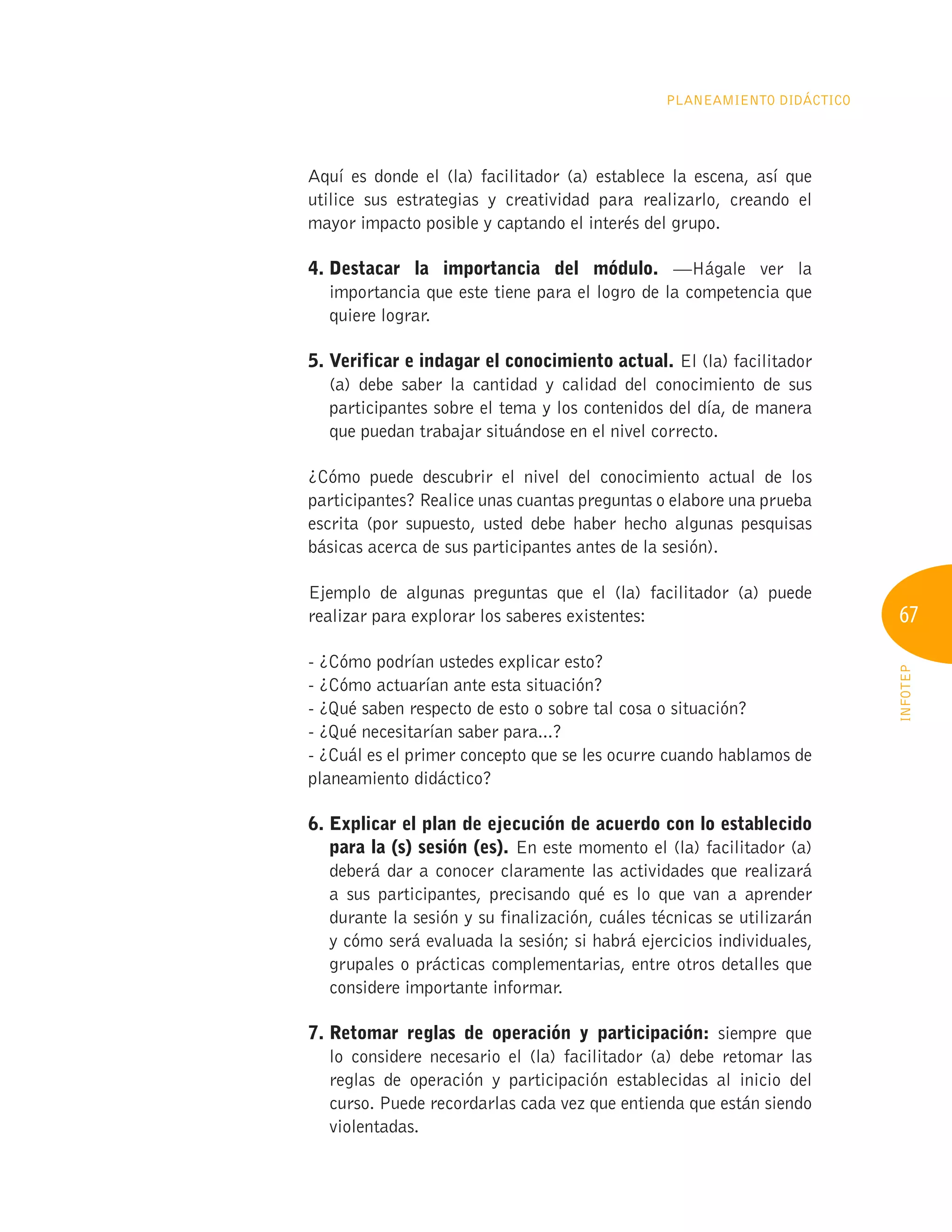 67
INFOTEP
Planeamiento Didáctico
Aquí es donde el (la) facilitador (a) establece la escena, así que
utilice sus estrategias y creatividad para realizarlo, creando el
mayor impacto posible y captando el interés del grupo.
4. 
Destacar la importancia del módulo. —Hágale ver la
importancia que este tiene para el logro de la competencia que
quiere lograr.
5. 
Verificar e indagar el conocimiento actual. El (la) facilitador
(a) debe saber la cantidad y calidad del conocimiento de sus
participantes sobre el tema y los contenidos del día, de manera
que puedan trabajar situándose en el nivel correcto.
¿Cómo puede descubrir el nivel del conocimiento actual de los
participantes? Realice unas cuantas preguntas o elabore una prueba
escrita (por supuesto, usted debe haber hecho algunas pesquisas
básicas acerca de sus participantes antes de la sesión).
Ejemplo de algunas preguntas que el (la) facilitador (a) puede
realizar para explorar los saberes existentes:
- ¿Cómo podrían ustedes explicar esto?
- ¿Cómo actuarían ante esta situación?
- ¿Qué saben respecto de esto o sobre tal cosa o situación?
- ¿Qué necesitarían saber para...?
- ¿Cuál es el primer concepto que se les ocurre cuando hablamos de
planeamiento didáctico?
6. 
Explicar el plan de ejecución de acuerdo con lo establecido
para la (s) sesión (es). En este momento el (la) facilitador (a)
deberá dar a conocer claramente las actividades que realizará
a sus participantes, precisando qué es lo que van a aprender
durante la sesión y su finalización, cuáles técnicas se utilizarán
y cómo será evaluada la sesión; si habrá ejercicios individuales,
grupales o prácticas complementarias, entre otros detalles que
considere importante informar.
7. 
Retomar reglas de operación y participación: siempre que
lo considere necesario el (la) facilitador (a) debe retomar las
reglas de operación y participación establecidas al inicio del
curso. Puede recordarlas cada vez que entienda que están siendo
violentadas.
 