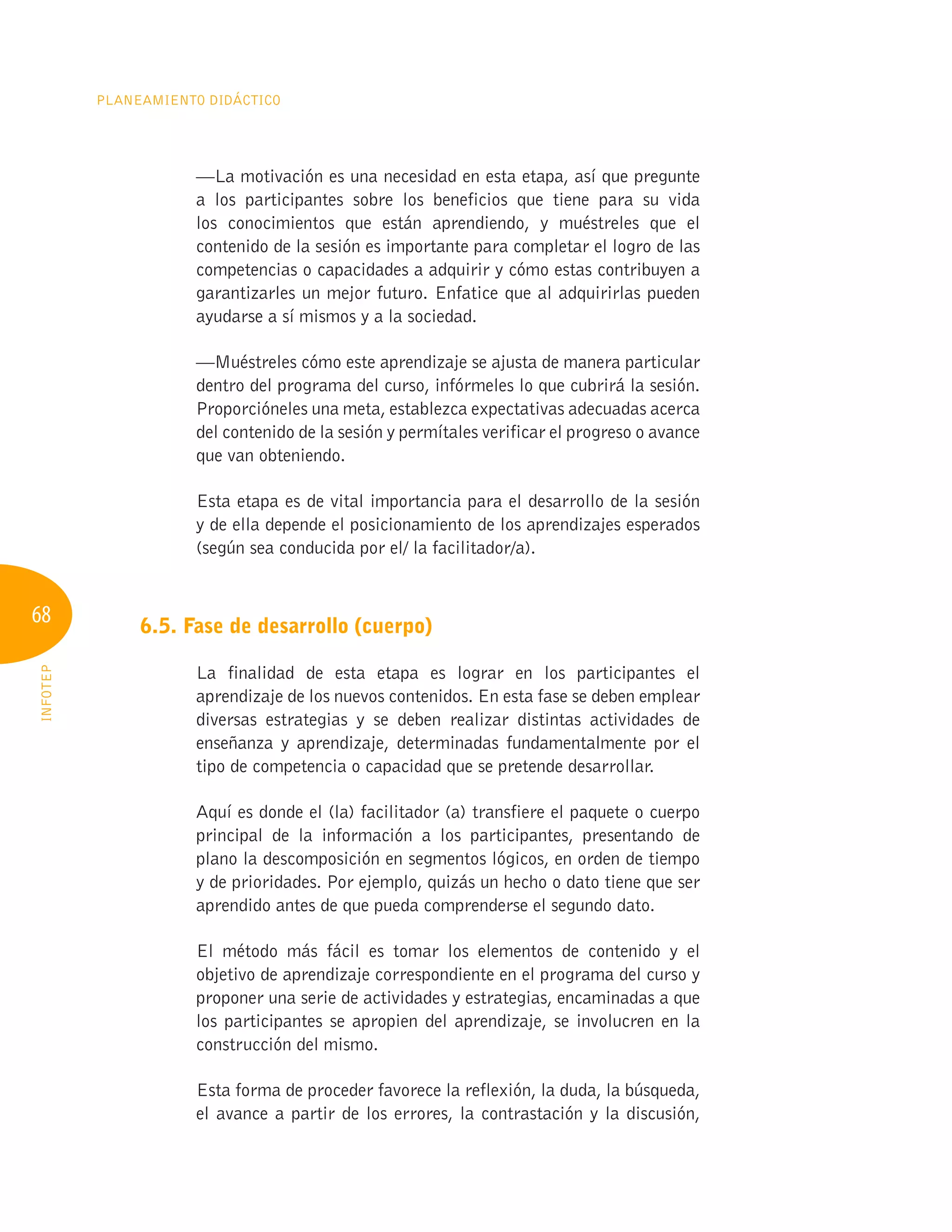68
Planeamiento Didáctico
INFOTEP
—La motivación es una necesidad en esta etapa, así que pregunte
a los participantes sobre los beneficios que tiene para su vida
los conocimientos que están aprendiendo, y muéstreles que el
contenido de la sesión es importante para completar el logro de las
competencias o capacidades a adquirir y cómo estas contribuyen a
garantizarles un mejor futuro. Enfatice que al adquirirlas pueden
ayudarse a sí mismos y a la sociedad.
—Muéstreles cómo este aprendizaje se ajusta de manera particular
dentro del programa del curso, infórmeles lo que cubrirá la sesión.
Proporcióneles una meta, establezca expectativas adecuadas acerca
del contenido de la sesión y permítales verificar el progreso o avance
que van obteniendo.
Esta etapa es de vital importancia para el desarrollo de la sesión
y de ella depende el posicionamiento de los aprendizajes esperados
(según sea conducida por el/ la facilitador/a).
6.5. Fase de desarrollo (cuerpo)
La finalidad de esta etapa es lograr en los participantes el
aprendizaje de los nuevos contenidos. En esta fase se deben emplear
diversas estrategias y se deben realizar distintas actividades de
enseñanza y aprendizaje, determinadas fundamentalmente por el
tipo de competencia o capacidad que se pretende desarrollar.
Aquí es donde el (la) facilitador (a) transfiere el paquete o cuerpo
principal de la información a los participantes, presentando de
plano la descomposición en segmentos lógicos, en orden de tiempo
y de prioridades. Por ejemplo, quizás un hecho o dato tiene que ser
aprendido antes de que pueda comprenderse el segundo dato.
El método más fácil es tomar los elementos de contenido y el
objetivo de aprendizaje correspondiente en el programa del curso y
proponer una serie de actividades y estrategias, encaminadas a que
los participantes se apropien del aprendizaje, se involucren en la
construcción del mismo.
Esta forma de proceder favorece la reflexión, la duda, la búsqueda,
el avance a partir de los errores, la contrastación y la discusión,
 