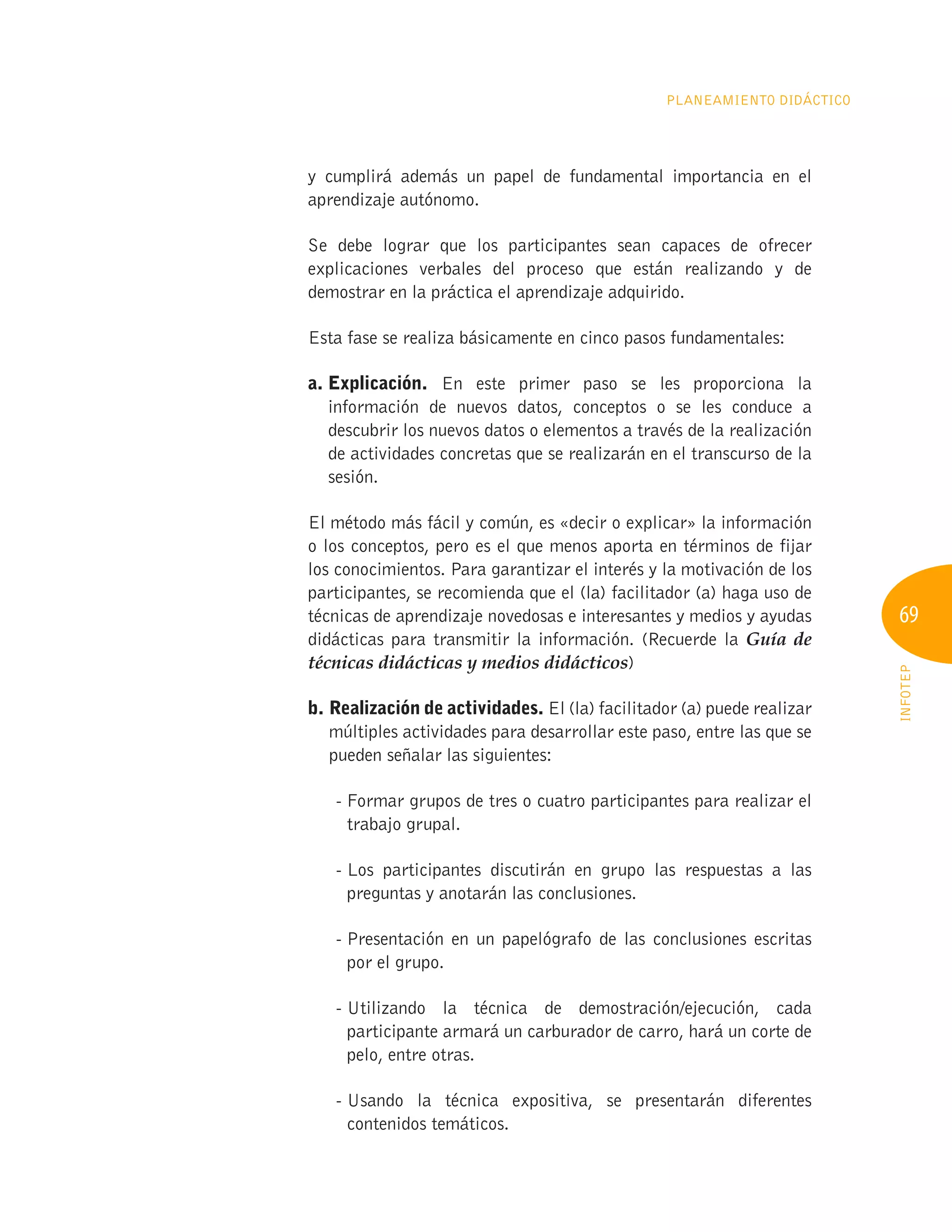 69
INFOTEP
Planeamiento Didáctico
y cumplirá además un papel de fundamental importancia en el
aprendizaje autónomo.
Se debe lograr que los participantes sean capaces de ofrecer
explicaciones verbales del proceso que están realizando y de
demostrar en la práctica el aprendizaje adquirido.
Esta fase se realiza básicamente en cinco pasos fundamentales:
a. Explicación. En este primer paso se les proporciona la
información de nuevos datos, conceptos o se les conduce a
descubrir los nuevos datos o elementos a través de la realización
de actividades concretas que se realizarán en el transcurso de la
sesión.
El método más fácil y común, es «decir o explicar» la información
o los conceptos, pero es el que menos aporta en términos de fijar
los conocimientos. Para garantizar el interés y la motivación de los
participantes, se recomienda que el (la) facilitador (a) haga uso de
técnicas de aprendizaje novedosas e interesantes y medios y ayudas
didácticas para transmitir la información. (Recuerde la Guía de
técnicas didácticas y medios didácticos)
b. 
Realización de actividades. El (la) facilitador (a) puede realizar
múltiples actividades para desarrollar este paso, entre las que se
pueden señalar las siguientes:
- 
Formar grupos de tres o cuatro participantes para realizar el
trabajo grupal.
- 
Los participantes discutirán en grupo las respuestas a las
preguntas y anotarán las conclusiones.
- 
Presentación en un papelógrafo de las conclusiones escritas
por el grupo.
- 
Utilizando la técnica de demostración/ejecución, cada
participante armará un carburador de carro, hará un corte de
pelo, entre otras.
- 
Usando la técnica expositiva, se presentarán diferentes
contenidos temáticos.
 