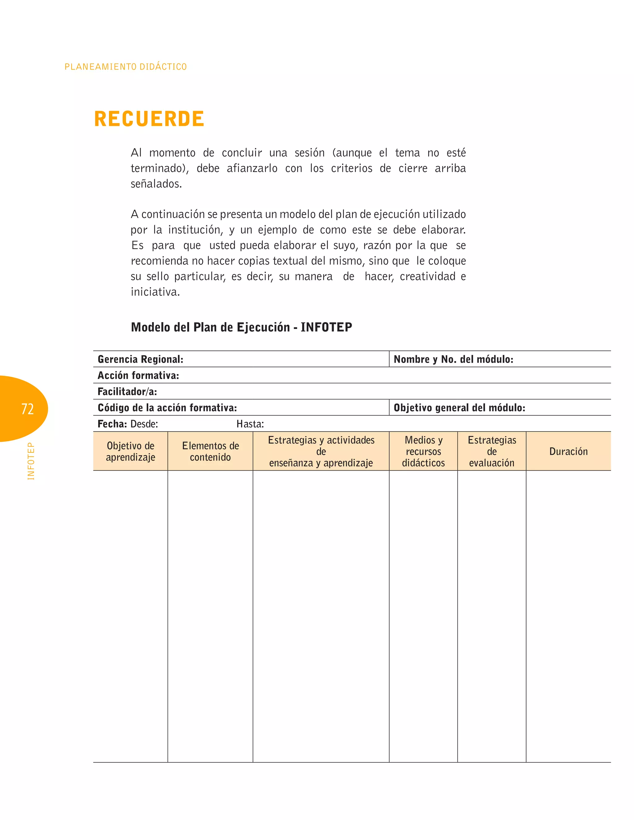 72
Planeamiento Didáctico
INFOTEP
Recuerde
Al momento de concluir una sesión (aunque el tema no esté
terminado), debe afianzarlo con los criterios de cierre arriba
señalados.
A continuación se presenta un modelo del plan de ejecución utilizado
por la institución, y un ejemplo de como este se debe elaborar.
Es para que usted pueda elaborar el suyo, razón por la que se
recomienda no hacer copias textual del mismo, sino que le coloque
su sello particular, es decir, su manera de hacer, creatividad e
iniciativa.
Modelo del Plan de Ejecución - INFOTEP
Gerencia Regional: Nombre y No. del módulo:
Acción formativa:
Facilitador/a:
Código de la acción formativa: Objetivo general del módulo:
Fecha: Desde: Hasta:	
Objetivo de
aprendizaje
Elementos de
contenido
Estrategias y actividades
de
enseñanza y aprendizaje
Medios y
recursos
didácticos
Estrategias
de
evaluación
Duración
 