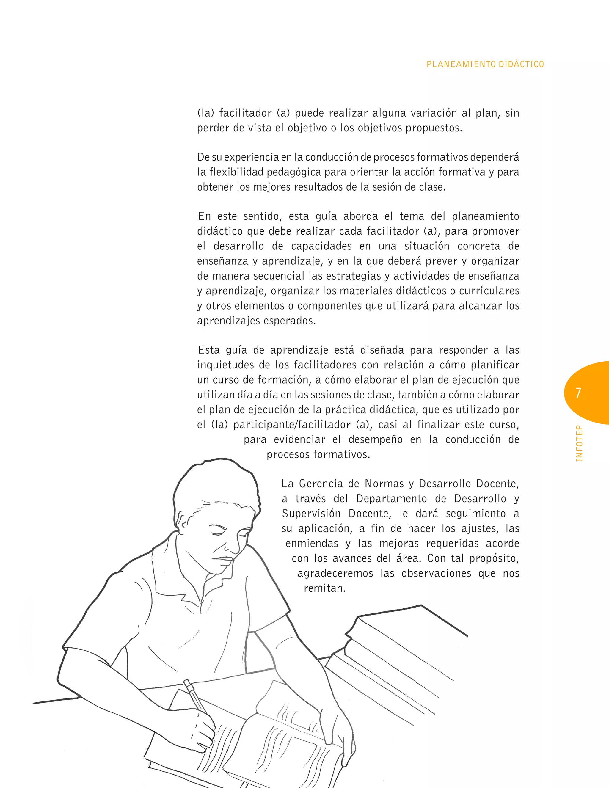 7
INFOTEP
PLANEAMIENTO DIDÁCTICO
(la) facilitador (a) puede realizar alguna variación al plan, sin
perder de vista el objetivo o los objetivos propuestos.
De su experiencia en la conducción de procesos formativos dependerá
la flexibilidad pedagógica para orientar la acción formativa y para
obtener los mejores resultados de la sesión de clase.
En este sentido, esta guía aborda el tema del planeamiento
didáctico que debe realizar cada facilitador (a), para promover
el desarrollo de capacidades en una situación concreta de
enseñanza y aprendizaje, y en la que deberá prever y organizar
de manera secuencial las estrategias y actividades de enseñanza
y aprendizaje, organizar los materiales didácticos o curriculares
y otros elementos o componentes que utilizará para alcanzar los
aprendizajes esperados.
Esta guía de aprendizaje está diseñada para responder a las
inquietudes de los facilitadores con relación a cómo planificar
un curso de formación, a cómo elaborar el plan de ejecución que
utilizan día a día en las sesiones de clase, también a cómo elaborar
el plan de ejecución de la práctica didáctica, que es utilizado por
el (la) participante/facilitador (a), casi al finalizar este curso,
para evidenciar el desempeño en la conducción de
procesos formativos.
La Gerencia de Normas y Desarrollo Docente,
a través del Departamento de Desarrollo y
Supervisión Docente, le dará seguimiento a
su aplicación, a fin de hacer los ajustes, las
enmiendas y las mejoras requeridas acorde
con los avances del área. Con tal propósito,
agradeceremos las observaciones que nos
remitan.
para evidenciar el desempeño en la conducción de
procesos formativos.
enmiendas y las mejoras requeridas acorde
enmiendas y las mejoras requeridas acorde
con los avances del área. Con tal propósito,
con los avances del área. Con tal propósito,
agradeceremos las observaciones que nos
agradeceremos las observaciones que nos
 