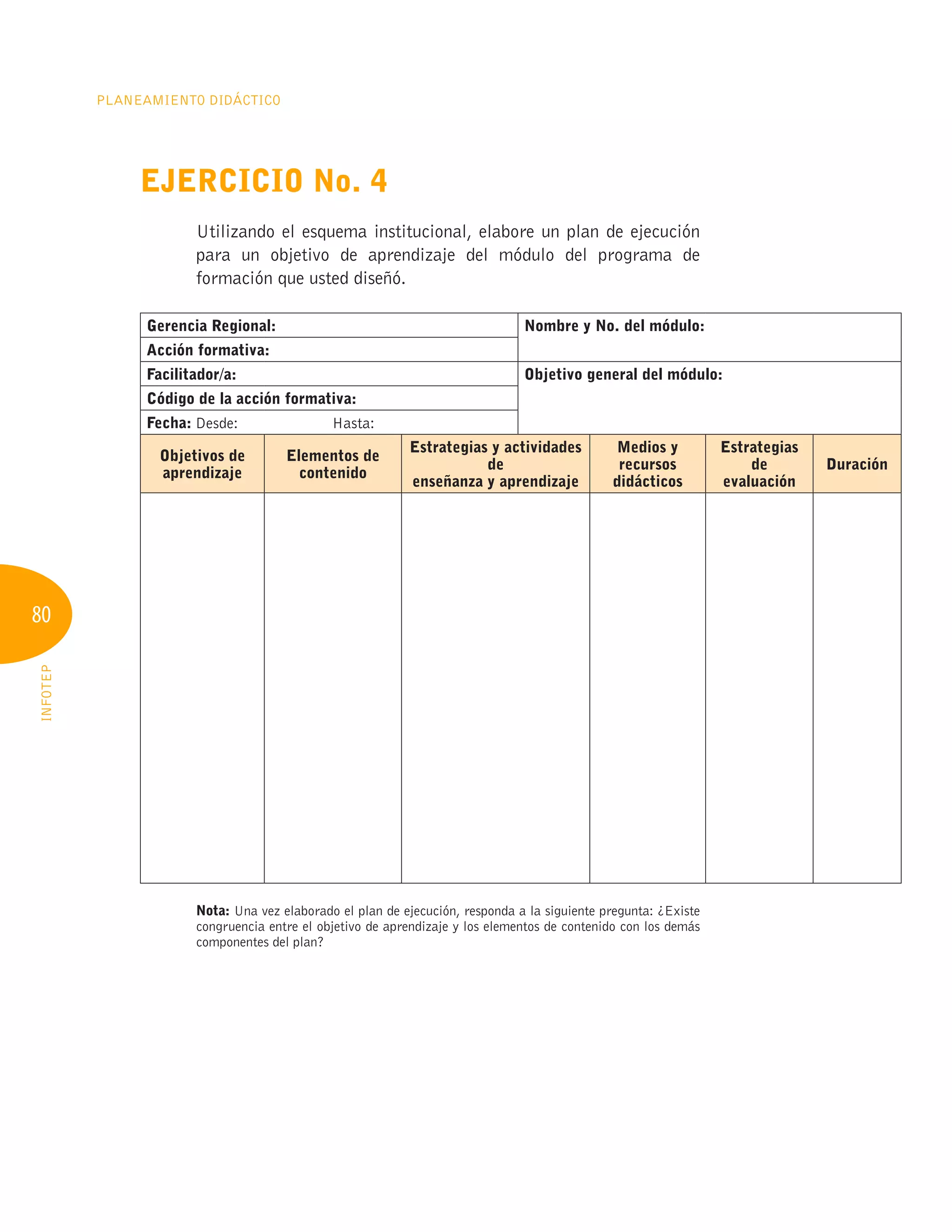 80
Planeamiento Didáctico
INFOTEP
Ejercicio No. 4
Utilizando el esquema institucional, elabore un plan de ejecución
para un objetivo de aprendizaje del módulo del programa de
formación que usted diseñó.
Gerencia Regional: Nombre y No. del módulo:
Acción formativa:
Facilitador/a: Objetivo general del módulo:
Código de la acción formativa:
Fecha: Desde:	 Hasta:	
Objetivos de
aprendizaje
Elementos de
contenido
Estrategias y actividades
de
enseñanza y aprendizaje
Medios y
recursos
didácticos
Estrategias
de
evaluación
Duración
Nota: Una vez elaborado el plan de ejecución, responda a la siguiente pregunta: ¿Existe
congruencia entre el objetivo de aprendizaje y los elementos de contenido con los demás
componentes del plan?
 