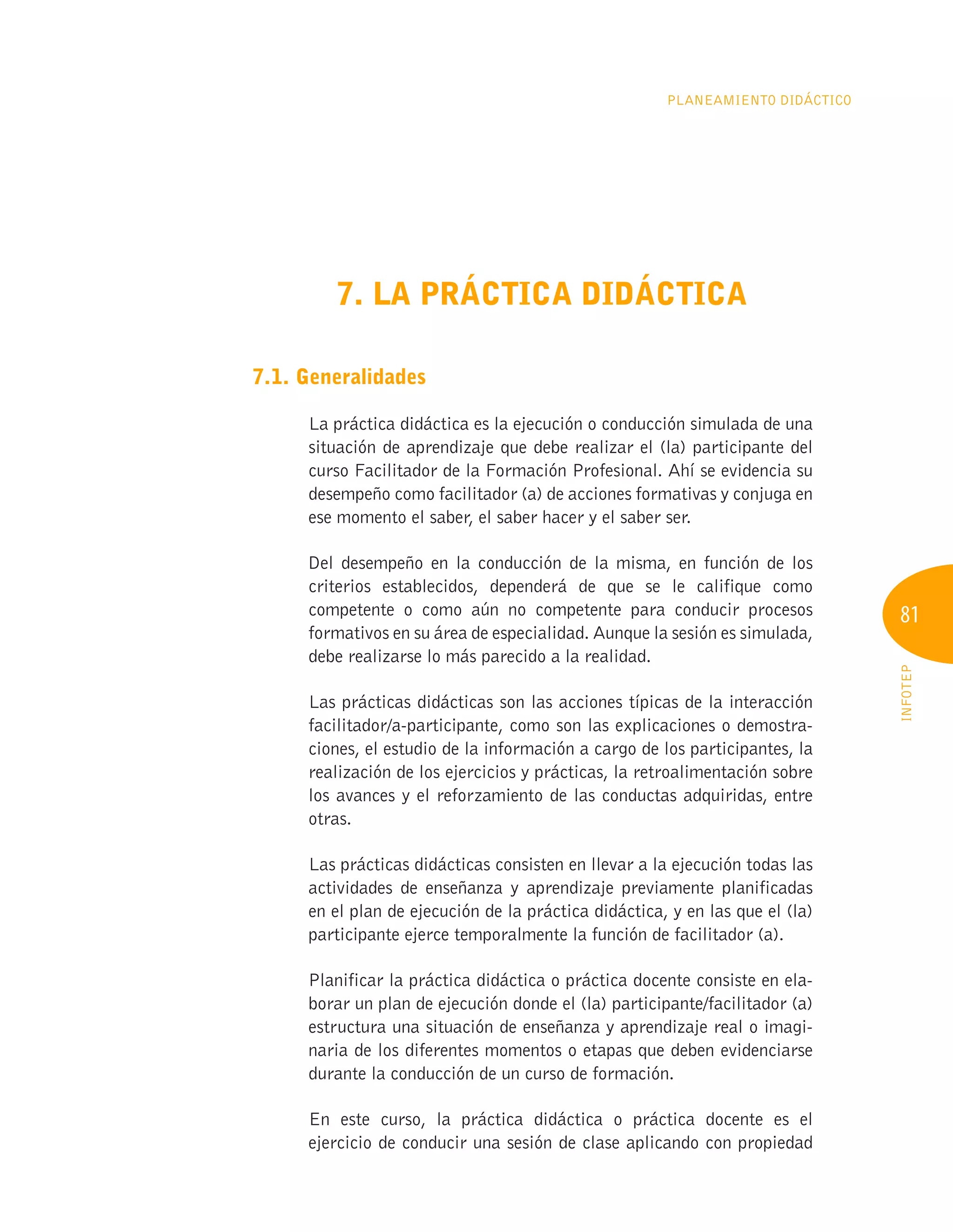 81
INFOTEP
Planeamiento Didáctico
7. LA PRÁCTICA DIDÁCTICA
7.1. Generalidades
La práctica didáctica es la ejecución o conducción simulada de una
situación de aprendizaje que debe realizar el (la) participante del
curso Facilitador de la Formación Profesional. Ahí se evidencia su
desempeño como facilitador (a) de acciones formativas y conjuga en
ese momento el saber, el saber hacer y el saber ser.
Del desempeño en la conducción de la misma, en función de los
criterios establecidos, dependerá de que se le califique como
competente o como aún no competente para conducir procesos
formativos en su área de especialidad. Aunque la sesión es simulada,
debe realizarse lo más parecido a la realidad.
Las prácticas didácticas son las acciones típicas de la interacción
facilitador/a-participante, como son las explicaciones o demostra-
ciones, el estudio de la información a cargo de los participantes, la
realización de los ejercicios y prácticas, la retroalimentación sobre
los avances y el reforzamiento de las conductas adquiridas, entre
otras.
Las prácticas didácticas consisten en llevar a la ejecución todas las
actividades de enseñanza y aprendizaje previamente planificadas
en el plan de ejecución de la práctica didáctica, y en las que el (la)
participante ejerce temporalmente la función de facilitador (a).
Planificar la práctica didáctica o práctica docente consiste en ela-
borar un plan de ejecución donde el (la) participante/facilitador (a)
estructura una situación de enseñanza y aprendizaje real o imagi-
naria de los diferentes momentos o etapas que deben evidenciarse
durante la conducción de un curso de formación.
En este curso, la práctica didáctica o práctica docente es el
ejercicio de conducir una sesión de clase aplicando con propiedad
 
