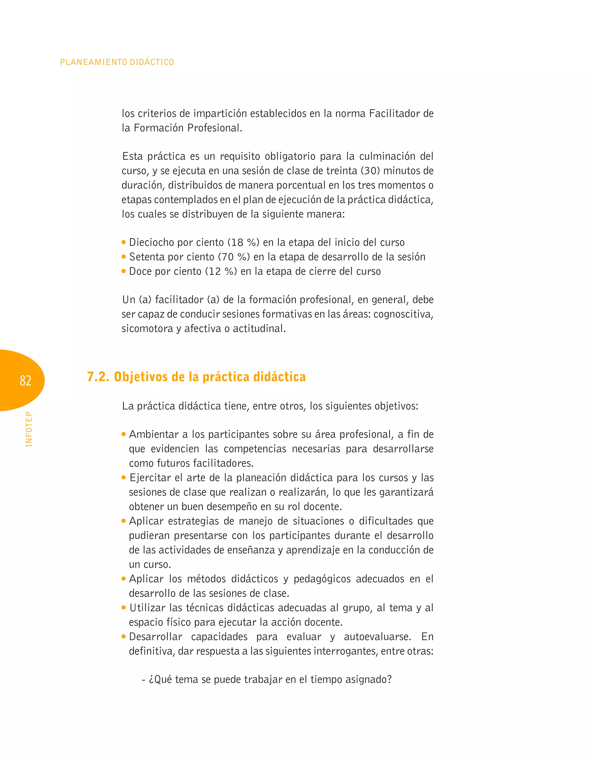 82
Planeamiento Didáctico
INFOTEP
los criterios de impartición establecidos en la norma Facilitador de
la Formación Profesional.
Esta práctica es un requisito obligatorio para la culminación del
curso, y se ejecuta en una sesión de clase de treinta (30) minutos de
duración, distribuidos de manera porcentual en los tres momentos o
etapas contemplados en el plan de ejecución de la práctica didáctica,
los cuales se distribuyen de la siguiente manera:

Dieciocho por ciento (18 %) en la etapa del inicio del curso

Setenta por ciento (70 %) en la etapa de desarrollo de la sesión

Doce por ciento (12 %) en la etapa de cierre del curso
Un (a) facilitador (a) de la formación profesional, en general, debe
ser capaz de conducir sesiones formativas en las áreas: cognoscitiva,
sicomotora y afectiva o actitudinal.
7.2. Objetivos de la práctica didáctica
La práctica didáctica tiene, entre otros, los siguientes objetivos:

Ambientar a los participantes sobre su área profesional, a fin de
que evidencien las competencias necesarias para desarrollarse
como futuros facilitadores.

Ejercitar el arte de la planeación didáctica para los cursos y las
sesiones de clase que realizan o realizarán, lo que les garantizará
obtener un buen desempeño en su rol docente.

Aplicar estrategias de manejo de situaciones o dificultades que
pudieran presentarse con los participantes durante el desarrollo
de las actividades de enseñanza y aprendizaje en la conducción de
un curso.

Aplicar los métodos didácticos y pedagógicos adecuados en el
desarrollo de las sesiones de clase.

Utilizar las técnicas didácticas adecuadas al grupo, al tema y al
espacio físico para ejecutar la acción docente.

Desarrollar capacidades para evaluar y autoevaluarse. En
definitiva, dar respuesta a las siguientes interrogantes, entre otras:
- ¿Qué tema se puede trabajar en el tiempo asignado?
 