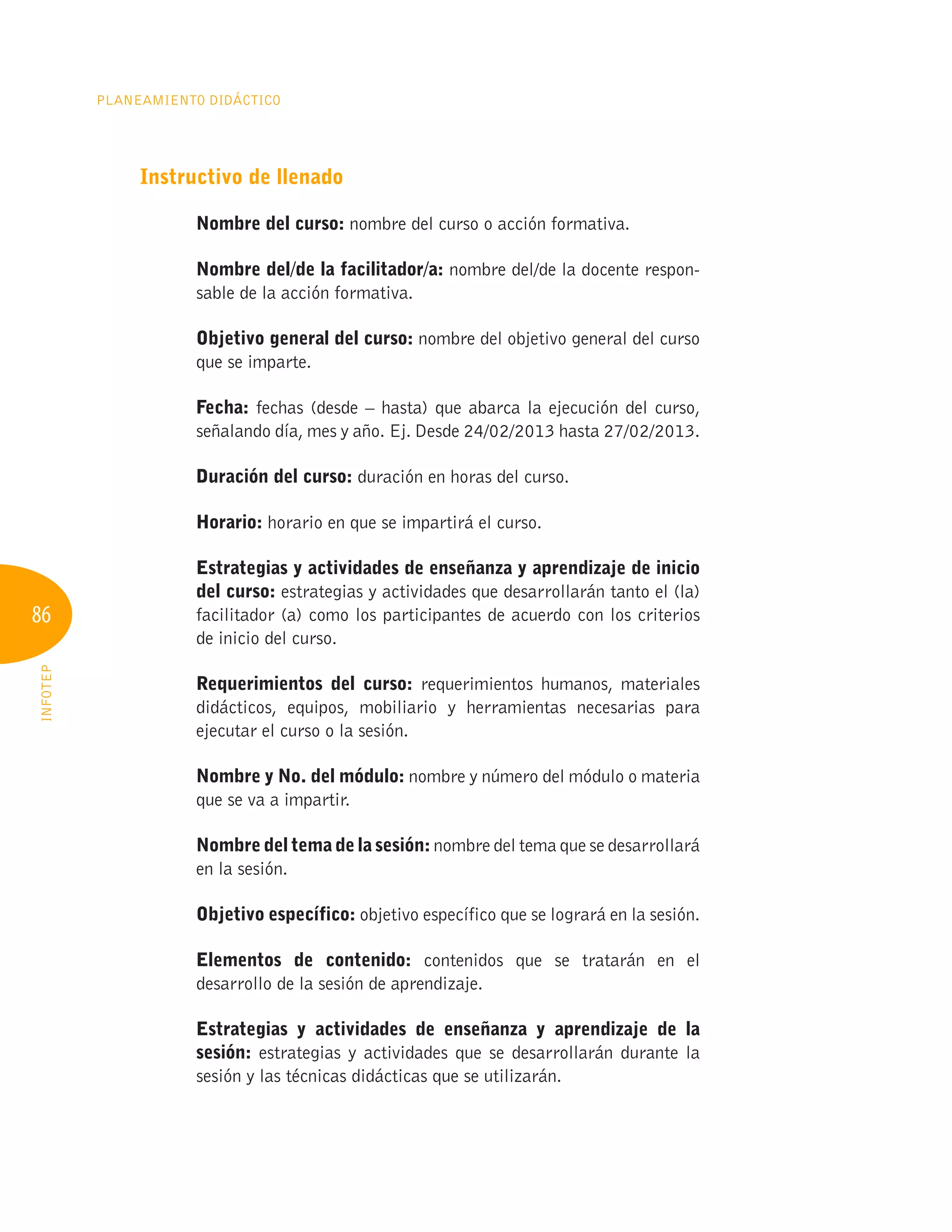 86
Planeamiento Didáctico
INFOTEP
Instructivo de llenado
Nombre del curso: nombre del curso o acción formativa.
Nombre del/de la facilitador/a: nombre del/de la docente respon-
sable de la acción formativa.
Objetivo general del curso: nombre del objetivo general del curso
que se imparte.
Fecha: fechas (desde – hasta) que abarca la ejecución del curso,
señalando día, mes y año. Ej. Desde 24/02/2013 hasta 27/02/2013.
Duración del curso: duración en horas del curso.
Horario: horario en que se impartirá el curso.
Estrategias y actividades de enseñanza y aprendizaje de inicio
del curso: estrategias y actividades que desarrollarán tanto el (la)
facilitador (a) como los participantes de acuerdo con los criterios
de inicio del curso.
Requerimientos del curso: requerimientos humanos, materiales
didácticos, equipos, mobiliario y herramientas necesarias para
ejecutar el curso o la sesión.
Nombre y No. del módulo: nombre y número del módulo o materia
que se va a impartir.
Nombre del tema de la sesión: nombre del tema que se desarrollará
en la sesión.
Objetivo específico: objetivo específico que se logrará en la sesión.
Elementos de contenido: contenidos que se tratarán en el
desarrollo de la sesión de aprendizaje.
Estrategias y actividades de enseñanza y aprendizaje de la
sesión: estrategias y actividades que se desarrollarán durante la
sesión y las técnicas didácticas que se utilizarán.
 