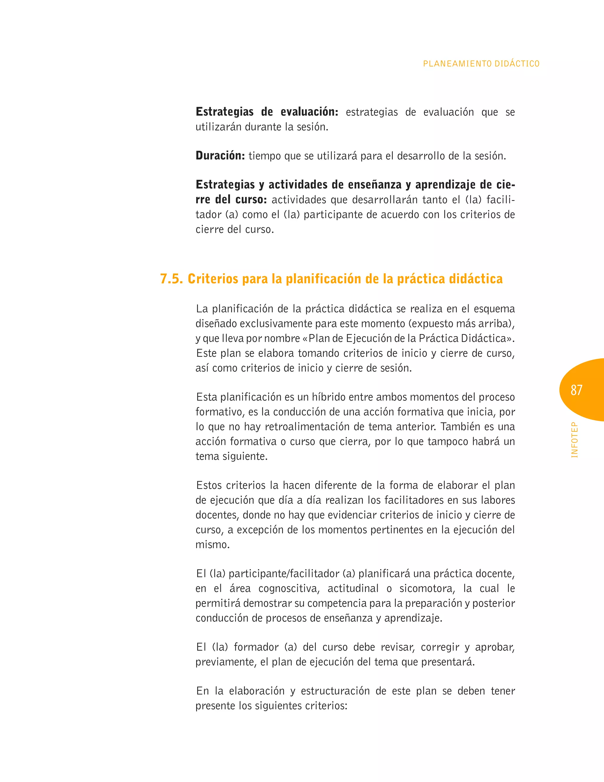 87
INFOTEP
Planeamiento Didáctico
Estrategias de evaluación: estrategias de evaluación que se
utilizarán durante la sesión.
Duración: tiempo que se utilizará para el desarrollo de la sesión.
Estrategias y actividades de enseñanza y aprendizaje de cie-
rre del curso: actividades que desarrollarán tanto el (la) facili-
tador (a) como el (la) participante de acuerdo con los criterios de
cierre del curso.
7.5. Criterios para la planificación de la práctica didáctica
La planificación de la práctica didáctica se realiza en el esquema
diseñado exclusivamente para este momento (expuesto más arriba),
y que lleva por nombre «Plan de Ejecución de la Práctica Didáctica».
Este plan se elabora tomando criterios de inicio y cierre de curso,
así como criterios de inicio y cierre de sesión.
Esta planificación es un híbrido entre ambos momentos del proceso
formativo, es la conducción de una acción formativa que inicia, por
lo que no hay retroalimentación de tema anterior. También es una
acción formativa o curso que cierra, por lo que tampoco habrá un
tema siguiente.
Estos criterios la hacen diferente de la forma de elaborar el plan
de ejecución que día a día realizan los facilitadores en sus labores
docentes, donde no hay que evidenciar criterios de inicio y cierre de
curso, a excepción de los momentos pertinentes en la ejecución del
mismo.
El (la) participante/facilitador (a) planificará una práctica docente,
en el área cognoscitiva, actitudinal o sicomotora, la cual le
permitirá demostrar su competencia para la preparación y posterior
conducción de procesos de enseñanza y aprendizaje.
El (la) formador (a) del curso debe revisar, corregir y aprobar,
previamente, el plan de ejecución del tema que presentará.
En la elaboración y estructuración de este plan se deben tener
presente los siguientes criterios:
 