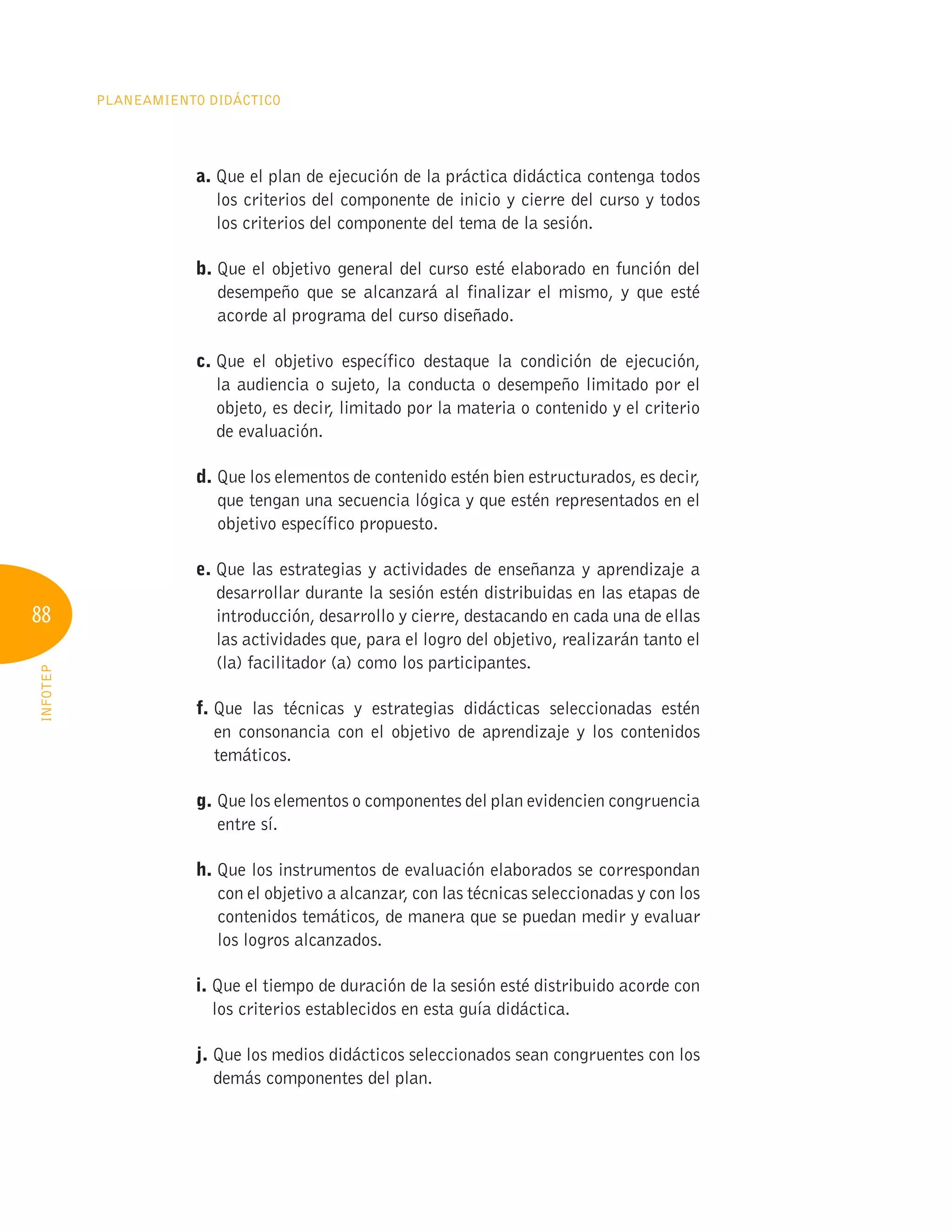 88
Planeamiento Didáctico
INFOTEP
a. 
Que el plan de ejecución de la práctica didáctica contenga todos
los criterios del componente de inicio y cierre del curso y todos
los criterios del componente del tema de la sesión.
b. 
Que el objetivo general del curso esté elaborado en función del
desempeño que se alcanzará al finalizar el mismo, y que esté
acorde al programa del curso diseñado.
c. 
Que el objetivo específico destaque la condición de ejecución,
la audiencia o sujeto, la conducta o desempeño limitado por el
objeto, es decir, limitado por la materia o contenido y el criterio
de evaluación.
d. 
Que los elementos de contenido estén bien estructurados, es decir,
que tengan una secuencia lógica y que estén representados en el
objetivo específico propuesto.
e. 
Que las estrategias y actividades de enseñanza y aprendizaje a
desarrollar durante la sesión estén distribuidas en las etapas de
introducción, desarrollo y cierre, destacando en cada una de ellas
las actividades que, para el logro del objetivo, realizarán tanto el
(la) facilitador (a) como los participantes.
f. 
Que las técnicas y estrategias didácticas seleccionadas estén
en consonancia con el objetivo de aprendizaje y los contenidos
temáticos.
g. 
Que los elementos o componentes del plan evidencien congruencia
entre sí.
h. 
Que los instrumentos de evaluación elaborados se correspondan
con el objetivo a alcanzar, con las técnicas seleccionadas y con los
contenidos temáticos, de manera que se puedan medir y evaluar
los logros alcanzados.
i. 
Que el tiempo de duración de la sesión esté distribuido acorde con
los criterios establecidos en esta guía didáctica.
j. 
Que los medios didácticos seleccionados sean congruentes con los
demás componentes del plan.
 