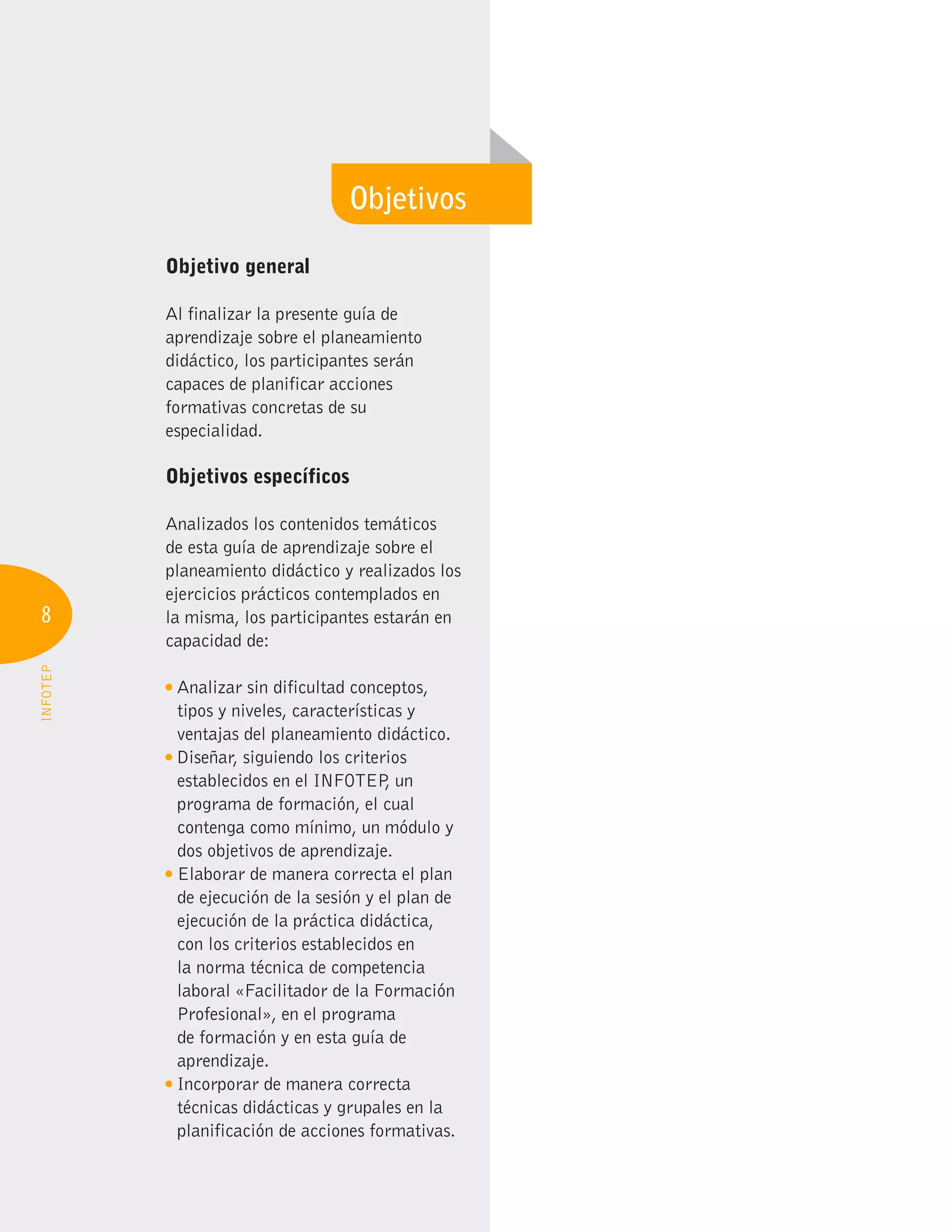 8
INFOTEP
Objetivo general
Al finalizar la presente guía de
aprendizaje sobre el planeamiento
didáctico, los participantes serán
capaces de planificar acciones
formativas concretas de su
especialidad.
Objetivos específicos
Analizados los contenidos temáticos
de esta guía de aprendizaje sobre el
planeamiento didáctico y realizados los
ejercicios prácticos contemplados en
la misma, los participantes estarán en
capacidad de:
Analizar sin dificultad conceptos,
tipos y niveles, características y
ventajas del planeamiento didáctico.
Diseñar, siguiendo los criterios
establecidos en el INFOTEP
, un
programa de formación, el cual
contenga como mínimo, un módulo y
dos objetivos de aprendizaje.
Elaborar de manera correcta el plan
de ejecución de la sesión y el plan de
ejecución de la práctica didáctica,
con los criterios establecidos en
la norma técnica de competencia
laboral «Facilitador de la Formación
Profesional», en el programa
de formación y en esta guía de
aprendizaje.
Incorporar de manera correcta
técnicas didácticas y grupales en la
planificación de acciones formativas.
Objetivos
 