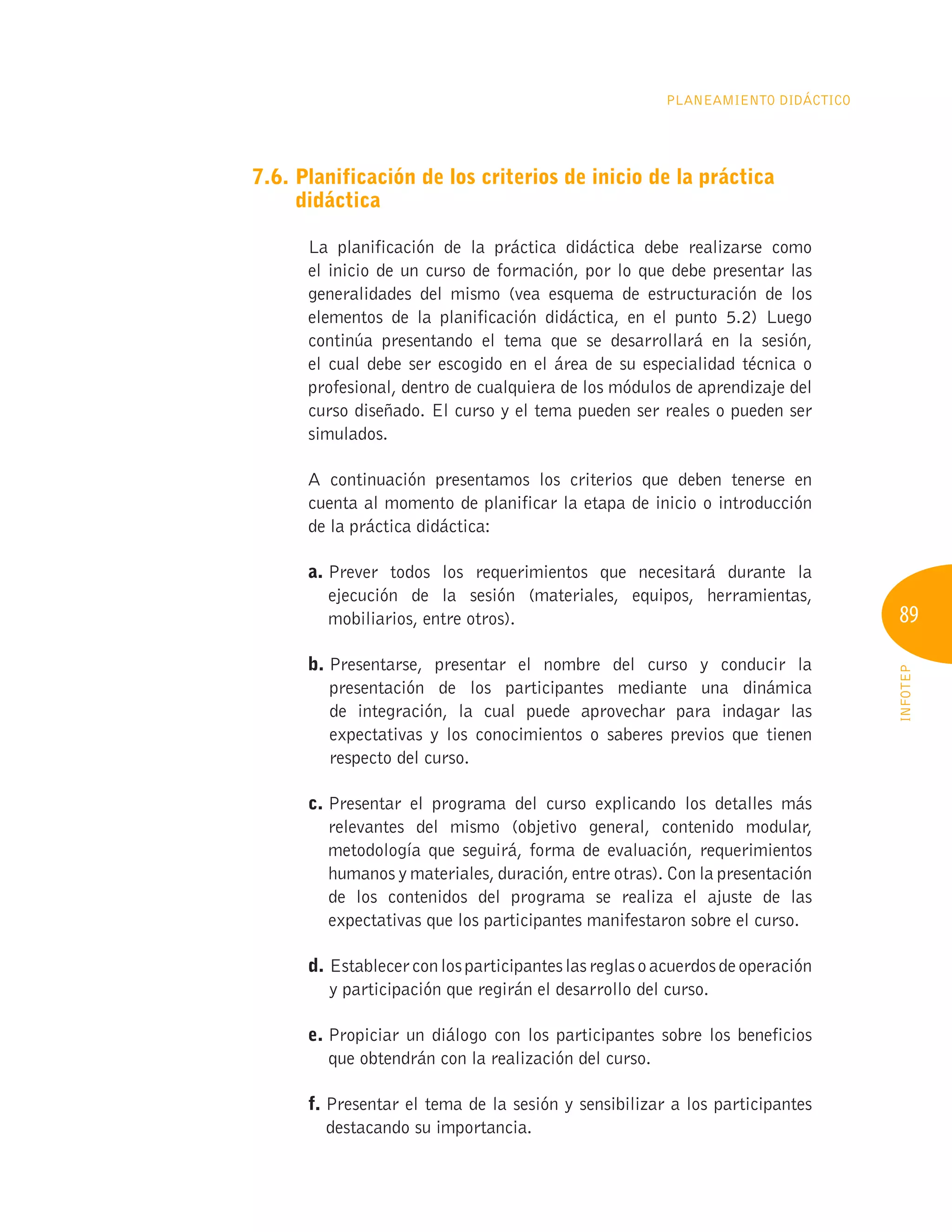 89
INFOTEP
Planeamiento Didáctico
7.6. 
Planificación de los criterios de inicio de la práctica
didáctica
La planificación de la práctica didáctica debe realizarse como
el inicio de un curso de formación, por lo que debe presentar las
generalidades del mismo (vea esquema de estructuración de los
elementos de la planificación didáctica, en el punto 5.2) Luego
continúa presentando el tema que se desarrollará en la sesión,
el cual debe ser escogido en el área de su especialidad técnica o
profesional, dentro de cualquiera de los módulos de aprendizaje del
curso diseñado. El curso y el tema pueden ser reales o pueden ser
simulados.
A continuación presentamos los criterios que deben tenerse en
cuenta al momento de planificar la etapa de inicio o introducción
de la práctica didáctica:
a. 
Prever todos los requerimientos que necesitará durante la
ejecución de la sesión (materiales, equipos, herramientas,
mobiliarios, entre otros).
b. 
Presentarse, presentar el nombre del curso y conducir la
presentación de los participantes mediante una dinámica
de integración, la cual puede aprovechar para indagar las
expectativas y los conocimientos o saberes previos que tienen
respecto del curso.
c. 
Presentar el programa del curso explicando los detalles más
relevantes del mismo (objetivo general, contenido modular,
metodología que seguirá, forma de evaluación, requerimientos
humanos y materiales, duración, entre otras). Con la presentación
de los contenidos del programa se realiza el ajuste de las
expectativas que los participantes manifestaron sobre el curso.
d. Establecerconlosparticipanteslasreglasoacuerdosdeoperación
y participación que regirán el desarrollo del curso.
e. 
Propiciar un diálogo con los participantes sobre los beneficios
que obtendrán con la realización del curso.
f. 
Presentar el tema de la sesión y sensibilizar a los participantes
destacando su importancia.
 