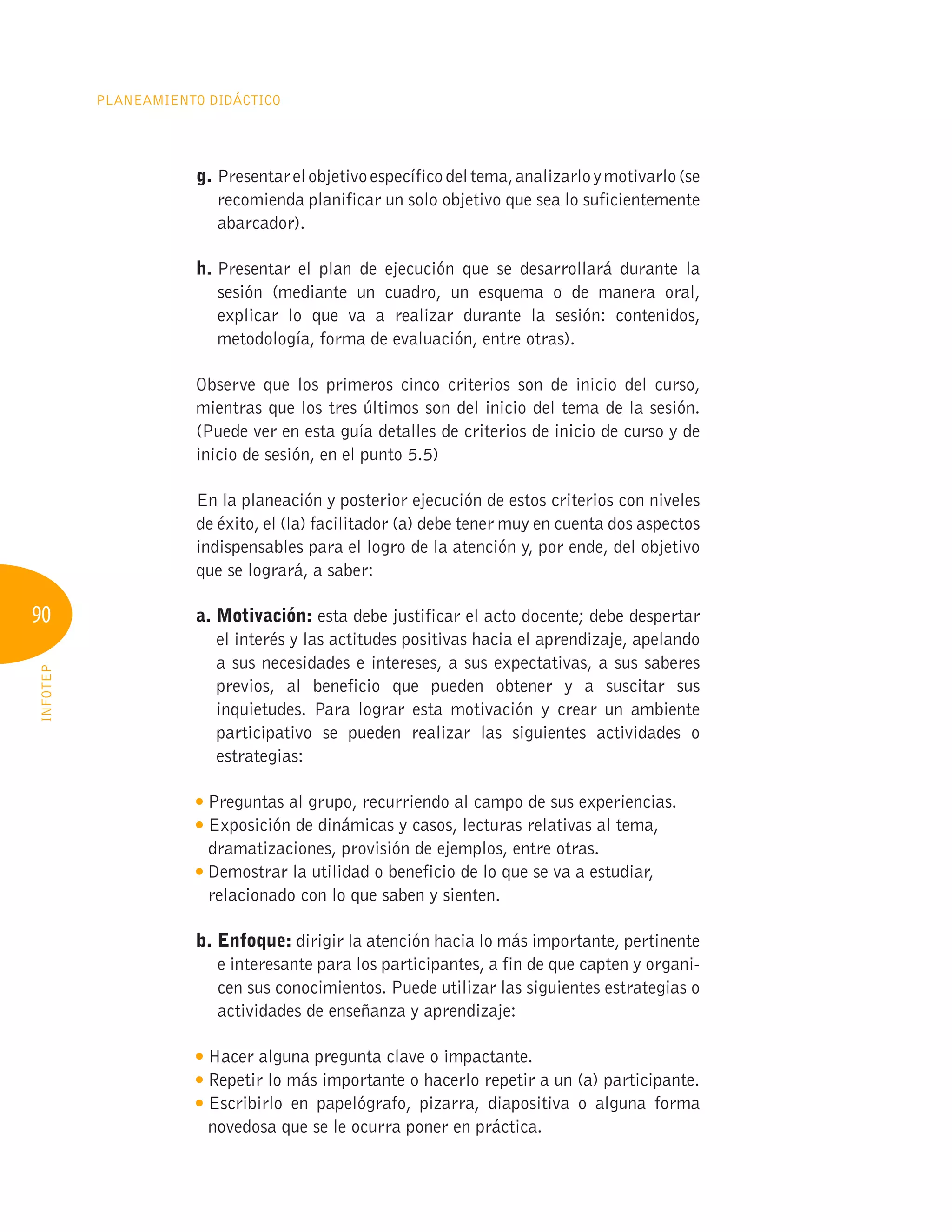 90
Planeamiento Didáctico
INFOTEP
g. Presentarelobjetivoespecíficodeltema,analizarloymotivarlo(se
recomienda planificar un solo objetivo que sea lo suficientemente
abarcador).
h. 
Presentar el plan de ejecución que se desarrollará durante la
sesión (mediante un cuadro, un esquema o de manera oral,
explicar lo que va a realizar durante la sesión: contenidos,
metodología, forma de evaluación, entre otras).
Observe que los primeros cinco criterios son de inicio del curso,
mientras que los tres últimos son del inicio del tema de la sesión.
(Puede ver en esta guía detalles de criterios de inicio de curso y de
inicio de sesión, en el punto 5.5)
En la planeación y posterior ejecución de estos criterios con niveles
de éxito, el (la) facilitador (a) debe tener muy en cuenta dos aspectos
indispensables para el logro de la atención y, por ende, del objetivo
que se logrará, a saber:
a. Motivación: esta debe justificar el acto docente; debe despertar
el interés y las actitudes positivas hacia el aprendizaje, apelando
a sus necesidades e intereses, a sus expectativas, a sus saberes
previos, al beneficio que pueden obtener y a suscitar sus
inquietudes. Para lograr esta motivación y crear un ambiente
participativo se pueden realizar las siguientes actividades o
estrategias:

Preguntas al grupo, recurriendo al campo de sus experiencias.

Exposición de dinámicas y casos, lecturas relativas al tema,
dramatizaciones, provisión de ejemplos, entre otras.

Demostrar la utilidad o beneficio de lo que se va a estudiar,
relacionado con lo que saben y sienten.
b. Enfoque: dirigir la atención hacia lo más importante, pertinente
e interesante para los participantes, a fin de que capten y organi-
cen sus conocimientos. Puede utilizar las siguientes estrategias o
actividades de enseñanza y aprendizaje:

Hacer alguna pregunta clave o impactante.

Repetir lo más importante o hacerlo repetir a un (a) participante.

Escribirlo en papelógrafo, pizarra, diapositiva o alguna forma
novedosa que se le ocurra poner en práctica.
 