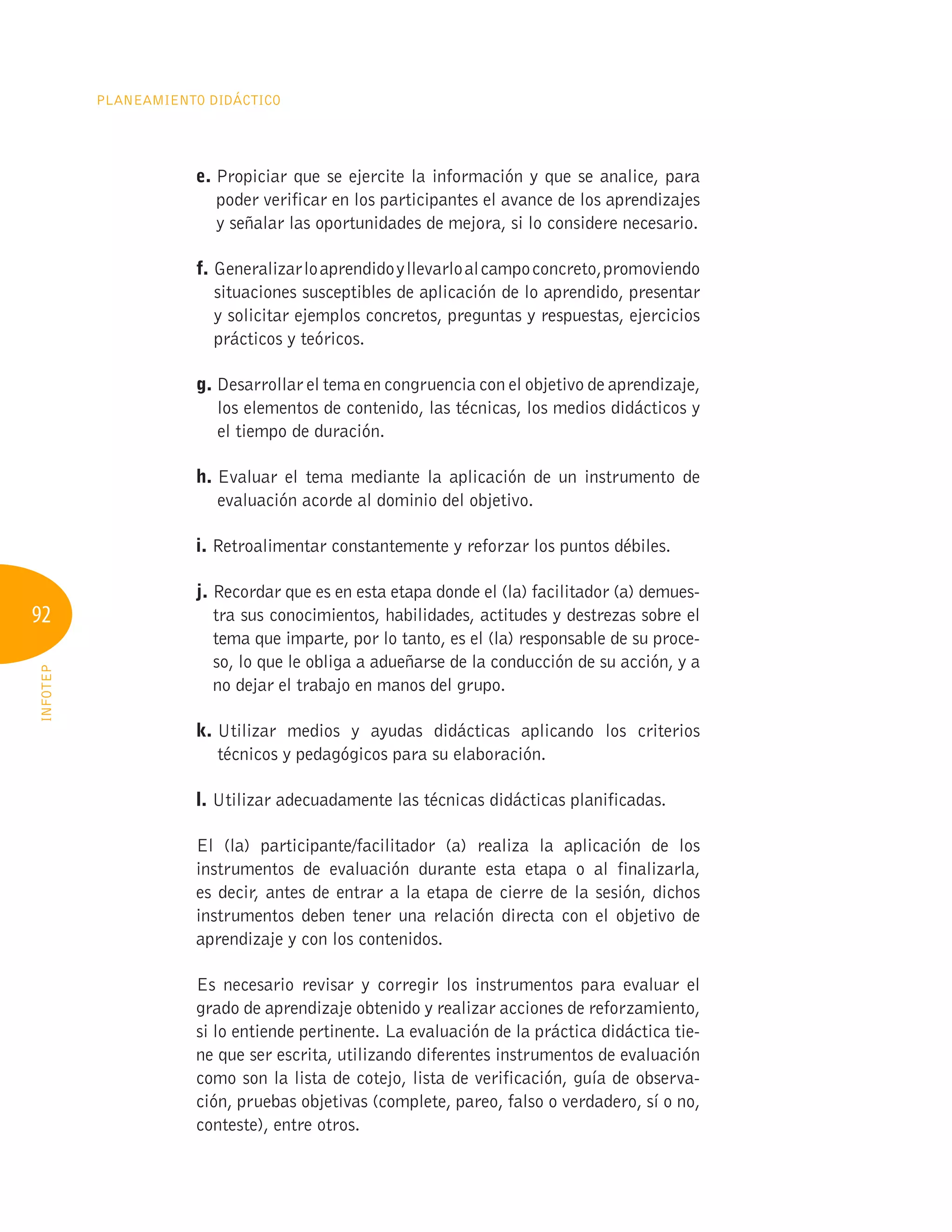 92
Planeamiento Didáctico
INFOTEP
e. 
Propiciar que se ejercite la información y que se analice, para
poder verificar en los participantes el avance de los aprendizajes
y señalar las oportunidades de mejora, si lo considere necesario.
f. 
Generalizarloaprendidoyllevarloalcampoconcreto,promoviendo
situaciones susceptibles de aplicación de lo aprendido, presentar
y solicitar ejemplos concretos, preguntas y respuestas, ejercicios
prácticos y teóricos.
g. 
Desarrollar el tema en congruencia con el objetivo de aprendizaje,
los elementos de contenido, las técnicas, los medios didácticos y
el tiempo de duración.
h. 
Evaluar el tema mediante la aplicación de un instrumento de
evaluación acorde al dominio del objetivo.
i. Retroalimentar constantemente y reforzar los puntos débiles.
j. 
Recordar que es en esta etapa donde el (la) facilitador (a) demues-
tra sus conocimientos, habilidades, actitudes y destrezas sobre el
tema que imparte, por lo tanto, es el (la) responsable de su proce-
so, lo que le obliga a adueñarse de la conducción de su acción, y a
no dejar el trabajo en manos del grupo.
k. 
Utilizar medios y ayudas didácticas aplicando los criterios
técnicos y pedagógicos para su elaboración.
l. 
Utilizar adecuadamente las técnicas didácticas planificadas.
El (la) participante/facilitador (a) realiza la aplicación de los
instrumentos de evaluación durante esta etapa o al finalizarla,
es decir, antes de entrar a la etapa de cierre de la sesión, dichos
instrumentos deben tener una relación directa con el objetivo de
aprendizaje y con los contenidos.
Es necesario revisar y corregir los instrumentos para evaluar el
grado de aprendizaje obtenido y realizar acciones de reforzamiento,
si lo entiende pertinente. La evaluación de la práctica didáctica tie-
ne que ser escrita, utilizando diferentes instrumentos de evaluación
como son la lista de cotejo, lista de verificación, guía de observa-
ción, pruebas objetivas (complete, pareo, falso o verdadero, sí o no,
conteste), entre otros.
 