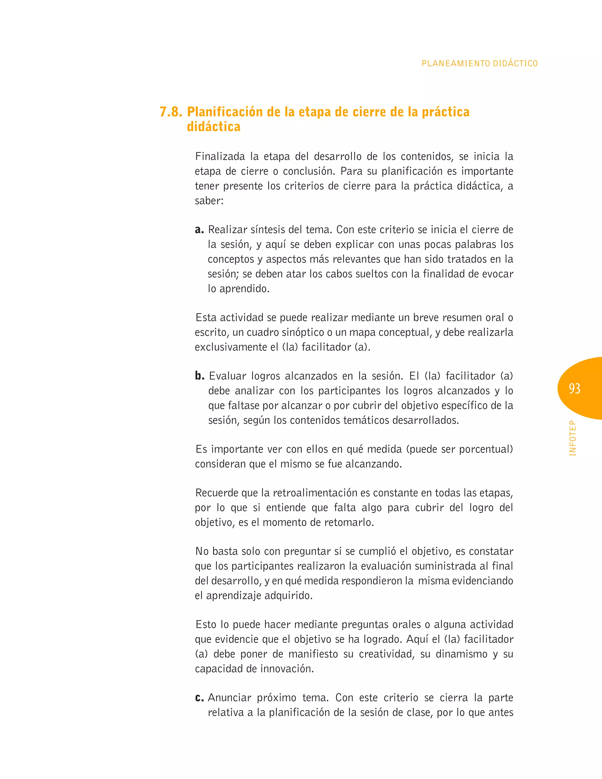 93
INFOTEP
Planeamiento Didáctico
7.8. 
Planificación de la etapa de cierre de la práctica
didáctica
Finalizada la etapa del desarrollo de los contenidos, se inicia la
etapa de cierre o conclusión. Para su planificación es importante
tener presente los criterios de cierre para la práctica didáctica, a
saber:
a. 
Realizar síntesis del tema. Con este criterio se inicia el cierre de
la sesión, y aquí se deben explicar con unas pocas palabras los
conceptos y aspectos más relevantes que han sido tratados en la
sesión; se deben atar los cabos sueltos con la finalidad de evocar
lo aprendido.
Esta actividad se puede realizar mediante un breve resumen oral o
escrito, un cuadro sinóptico o un mapa conceptual, y debe realizarla
exclusivamente el (la) facilitador (a).
b. 
Evaluar logros alcanzados en la sesión. El (la) facilitador (a)
debe analizar con los participantes los logros alcanzados y lo
que faltase por alcanzar o por cubrir del objetivo específico de la
sesión, según los contenidos temáticos desarrollados.
Es importante ver con ellos en qué medida (puede ser porcentual)
consideran que el mismo se fue alcanzando.
Recuerde que la retroalimentación es constante en todas las etapas,
por lo que si entiende que falta algo para cubrir del logro del
objetivo, es el momento de retomarlo.
No basta solo con preguntar si se cumplió el objetivo, es constatar
que los participantes realizaron la evaluación suministrada al final
del desarrollo, y en qué medida respondieron la misma evidenciando
el aprendizaje adquirido.
Esto lo puede hacer mediante preguntas orales o alguna actividad
que evidencie que el objetivo se ha logrado. Aquí el (la) facilitador
(a) debe poner de manifiesto su creatividad, su dinamismo y su
capacidad de innovación.
c. 
Anunciar próximo tema. Con este criterio se cierra la parte
relativa a la planificación de la sesión de clase, por lo que antes
 