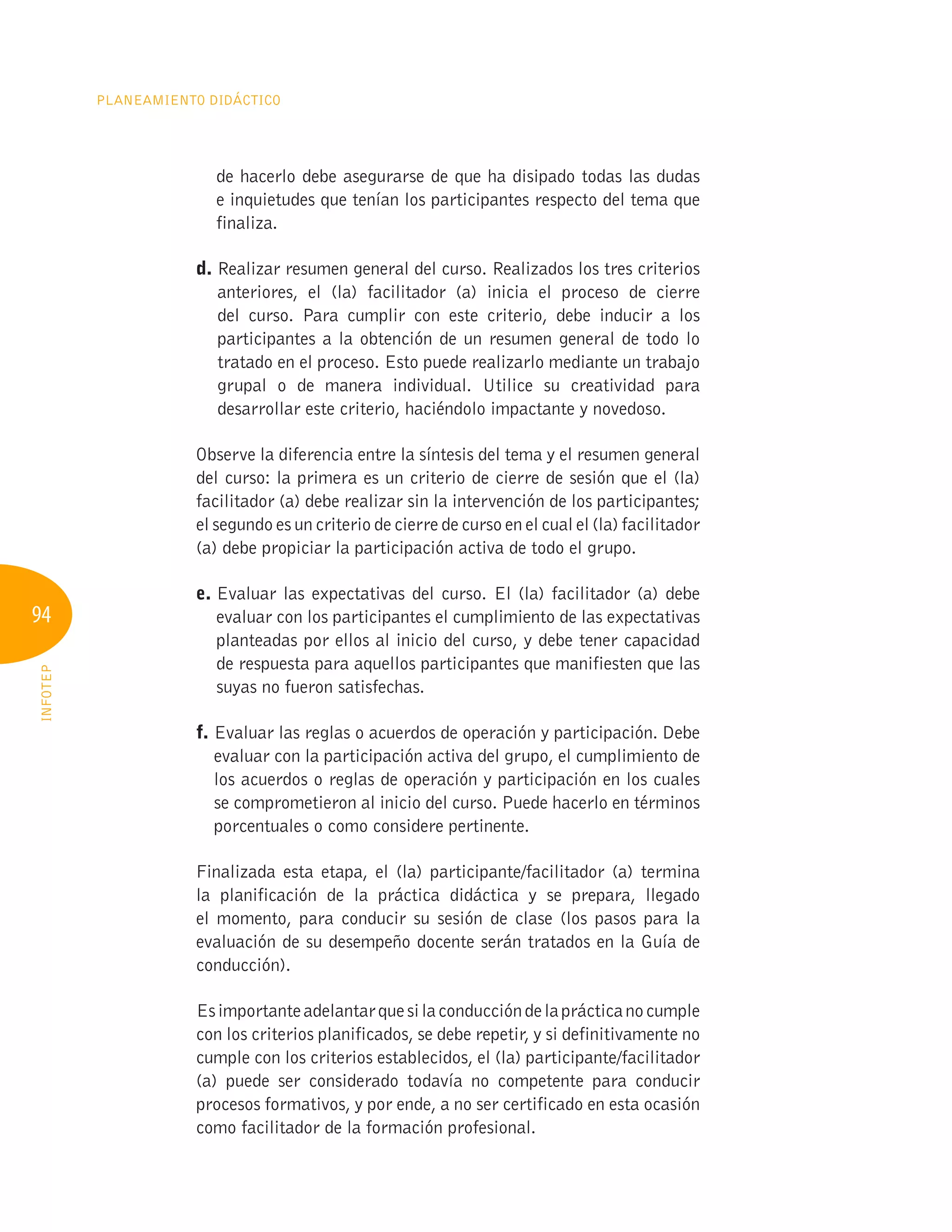 94
Planeamiento Didáctico
INFOTEP
de hacerlo debe asegurarse de que ha disipado todas las dudas
e inquietudes que tenían los participantes respecto del tema que
finaliza.
d. 
Realizar resumen general del curso. Realizados los tres criterios
anteriores, el (la) facilitador (a) inicia el proceso de cierre
del curso. Para cumplir con este criterio, debe inducir a los
participantes a la obtención de un resumen general de todo lo
tratado en el proceso. Esto puede realizarlo mediante un trabajo
grupal o de manera individual. Utilice su creatividad para
desarrollar este criterio, haciéndolo impactante y novedoso.
Observe la diferencia entre la síntesis del tema y el resumen general
del curso: la primera es un criterio de cierre de sesión que el (la)
facilitador (a) debe realizar sin la intervención de los participantes;
el segundo es un criterio de cierre de curso en el cual el (la) facilitador
(a) debe propiciar la participación activa de todo el grupo.
e. 
Evaluar las expectativas del curso. El (la) facilitador (a) debe
evaluar con los participantes el cumplimiento de las expectativas
planteadas por ellos al inicio del curso, y debe tener capacidad
de respuesta para aquellos participantes que manifiesten que las
suyas no fueron satisfechas.
f. 
Evaluar las reglas o acuerdos de operación y participación. Debe
evaluar con la participación activa del grupo, el cumplimiento de
los acuerdos o reglas de operación y participación en los cuales
se comprometieron al inicio del curso. Puede hacerlo en términos
porcentuales o como considere pertinente.
Finalizada esta etapa, el (la) participante/facilitador (a) termina
la planificación de la práctica didáctica y se prepara, llegado
el momento, para conducir su sesión de clase (los pasos para la
evaluación de su desempeño docente serán tratados en la Guía de
conducción).
Esimportanteadelantarquesilaconduccióndelaprácticanocumple
con los criterios planificados, se debe repetir, y si definitivamente no
cumple con los criterios establecidos, el (la) participante/facilitador
(a) puede ser considerado todavía no competente para conducir
procesos formativos, y por ende, a no ser certificado en esta ocasión
como facilitador de la formación profesional.
 