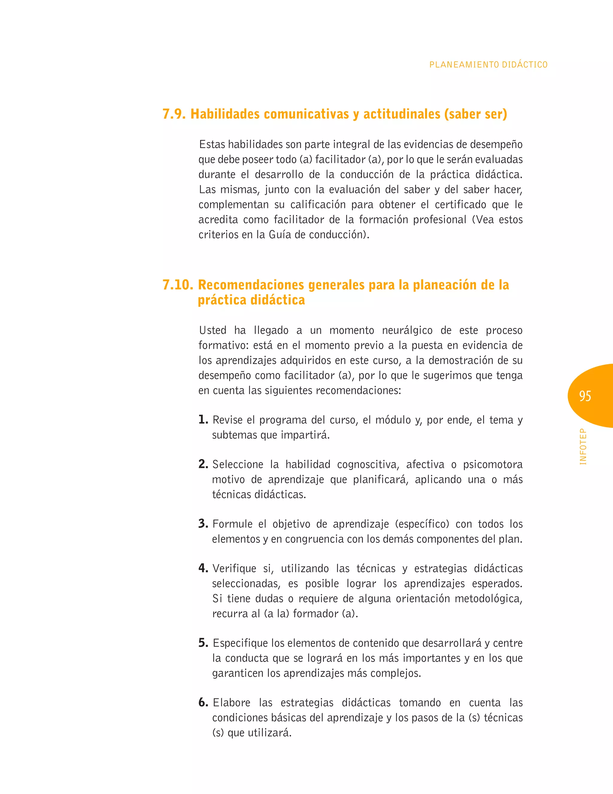 95
INFOTEP
Planeamiento Didáctico
7.9. Habilidades comunicativas y actitudinales (saber ser)
Estas habilidades son parte integral de las evidencias de desempeño
que debe poseer todo (a) facilitador (a), por lo que le serán evaluadas
durante el desarrollo de la conducción de la práctica didáctica.
Las mismas, junto con la evaluación del saber y del saber hacer,
complementan su calificación para obtener el certificado que le
acredita como facilitador de la formación profesional (Vea estos
criterios en la Guía de conducción).
7.10. 
Recomendaciones generales para la planeación de la
práctica didáctica
Usted ha llegado a un momento neurálgico de este proceso
formativo: está en el momento previo a la puesta en evidencia de
los aprendizajes adquiridos en este curso, a la demostración de su
desempeño como facilitador (a), por lo que le sugerimos que tenga
en cuenta las siguientes recomendaciones:
1. 
Revise el programa del curso, el módulo y, por ende, el tema y
subtemas que impartirá.
2. 
Seleccione la habilidad cognoscitiva, afectiva o psicomotora
motivo de aprendizaje que planificará, aplicando una o más
técnicas didácticas.
3. 
Formule el objetivo de aprendizaje (específico) con todos los
elementos y en congruencia con los demás componentes del plan.
4. 
Verifique si, utilizando las técnicas y estrategias didácticas
seleccionadas, es posible lograr los aprendizajes esperados.
Si tiene dudas o requiere de alguna orientación metodológica,
recurra al (a la) formador (a).
5. 
Especifique los elementos de contenido que desarrollará y centre
la conducta que se logrará en los más importantes y en los que
garanticen los aprendizajes más complejos.
6. 
Elabore las estrategias didácticas tomando en cuenta las
condiciones básicas del aprendizaje y los pasos de la (s) técnicas
(s) que utilizará.
 