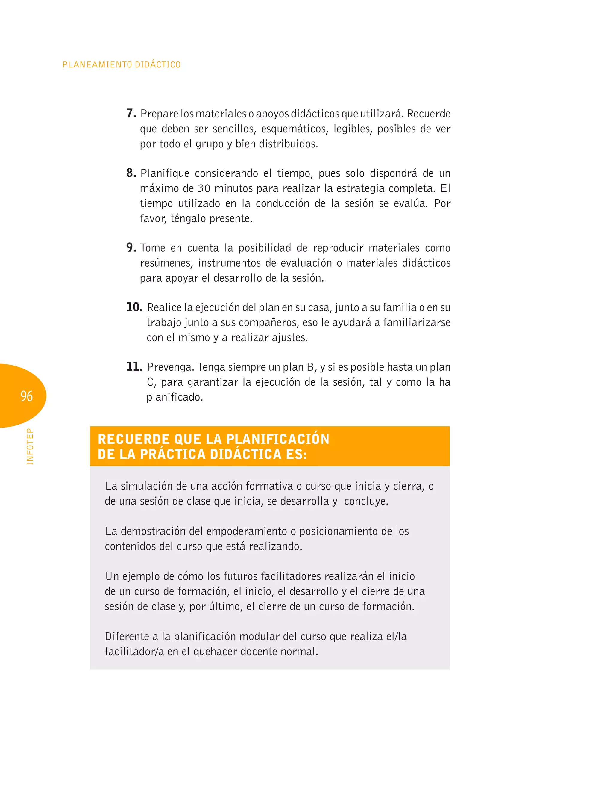 96
Planeamiento Didáctico
INFOTEP
7. 
Preparelosmaterialesoapoyosdidácticosqueutilizará.Recuerde
que deben ser sencillos, esquemáticos, legibles, posibles de ver
por todo el grupo y bien distribuidos.
8. 
Planifique considerando el tiempo, pues solo dispondrá de un
máximo de 30 minutos para realizar la estrategia completa. El
tiempo utilizado en la conducción de la sesión se evalúa. Por
favor, téngalo presente.
9. 
Tome en cuenta la posibilidad de reproducir materiales como
resúmenes, instrumentos de evaluación o materiales didácticos
para apoyar el desarrollo de la sesión.
10. Realice la ejecución del plan en su casa, junto a su familia o en su
trabajo junto a sus compañeros, eso le ayudará a familiarizarse
con el mismo y a realizar ajustes.
11. 
Prevenga. Tenga siempre un plan B, y si es posible hasta un plan
C, para garantizar la ejecución de la sesión, tal y como la ha
planificado.
Recuerde que la planificación
de la práctica didáctica es:
La simulación de una acción formativa o curso que inicia y cierra, o
de una sesión de clase que inicia, se desarrolla y concluye.
La demostración del empoderamiento o posicionamiento de los
contenidos del curso que está realizando.
Un ejemplo de cómo los futuros facilitadores realizarán el inicio
de un curso de formación, el inicio, el desarrollo y el cierre de una
sesión de clase y, por último, el cierre de un curso de formación.
Diferente a la planificación modular del curso que realiza el/la
facilitador/a en el quehacer docente normal.
 