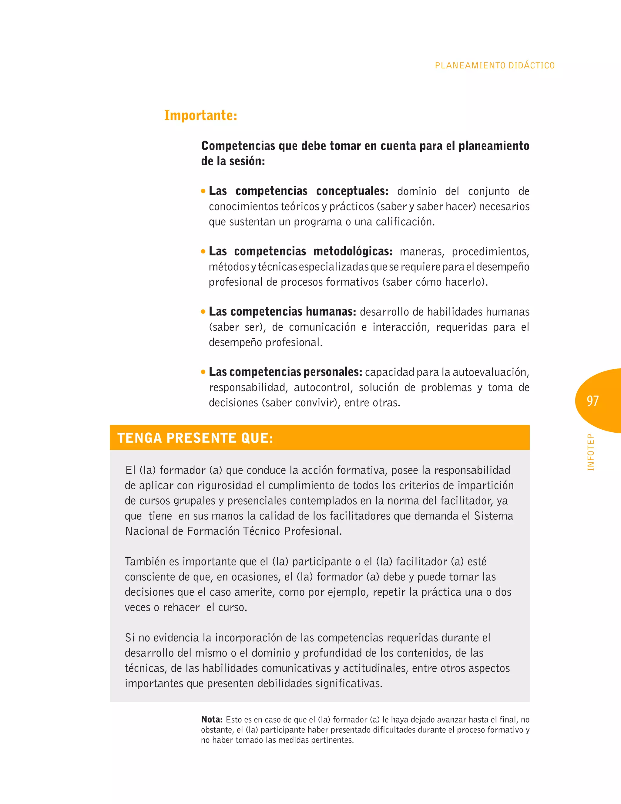 97
INFOTEP
Planeamiento Didáctico
Importante:
Competencias que debe tomar en cuenta para el planeamiento
de la sesión:

Las competencias conceptuales: dominio del conjunto de
conocimientos teóricos y prácticos (saber y saber hacer) necesarios
que sustentan un programa o una calificación.

Las competencias metodológicas: maneras, procedimientos,
métodosytécnicasespecializadasqueserequiereparaeldesempeño
profesional de procesos formativos (saber cómo hacerlo).

Las competencias humanas: desarrollo de habilidades humanas
(saber ser), de comunicación e interacción, requeridas para el
desempeño profesional.
Las competencias personales: capacidad para la autoevaluación,
responsabilidad, autocontrol, solución de problemas y toma de
decisiones (saber convivir), entre otras.
Tenga presente que:
El (la) formador (a) que conduce la acción formativa, posee la responsabilidad
de aplicar con rigurosidad el cumplimiento de todos los criterios de impartición
de cursos grupales y presenciales contemplados en la norma del facilitador, ya
que tiene en sus manos la calidad de los facilitadores que demanda el Sistema
Nacional de Formación Técnico Profesional.
También es importante que el (la) participante o el (la) facilitador (a) esté
consciente de que, en ocasiones, el (la) formador (a) debe y puede tomar las
decisiones que el caso amerite, como por ejemplo, repetir la práctica una o dos
veces o rehacer el curso.
Si no evidencia la incorporación de las competencias requeridas durante el
desarrollo del mismo o el dominio y profundidad de los contenidos, de las
técnicas, de las habilidades comunicativas y actitudinales, entre otros aspectos
importantes que presenten debilidades significativas.
Nota: Esto es en caso de que el (la) formador (a) le haya dejado avanzar hasta el final, no
obstante, el (la) participante haber presentado dificultades durante el proceso formativo y
no haber tomado las medidas pertinentes.
 