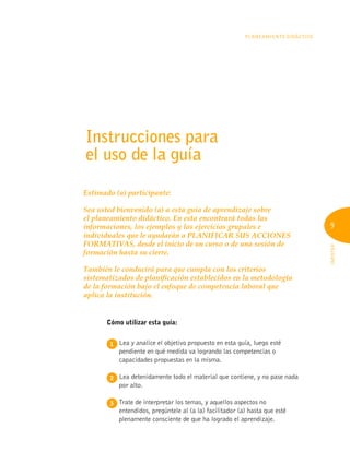 9
INFOTEP
Planeamiento Didáctico
9
Instrucciones para
el uso de la guía
Estimado (a) participante:
Sea usted bienvenido (a) a esta guía de aprendizaje sobre
el planeamiento didáctico. En esta encontrará todas las
informaciones, los ejemplos y los ejercicios grupales e
individuales que le ayudarán a PLANIFICAR SUS ACCIONES
FORMATIVAS, desde el inicio de un curso o de una sesión de
formación hasta su cierre.
También le conducirá para que cumpla con los criterios
sistematizados de planificación establecidos en la metodología
de la formación bajo el enfoque de competencia laboral que
aplica la institución.
Cómo utilizar esta guía:
1 
Lea y analice el objetivo propuesto en esta guía, luego esté
pendiente en qué medida va logrando las competencias o
capacidades propuestas en la misma.
2 
Lea detenidamente todo el material que contiene, y no pase nada
por alto.
3 
Trate de interpretar los temas, y aquellos aspectos no
entendidos, pregúntele al (a la) facilitador (a) hasta que esté
plenamente consciente de que ha logrado el aprendizaje.
 