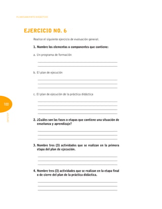 100
Planeamiento Didáctico
INFOTEP
Ejercicio No. 6
Realice el siguiente ejercicio de evaluación general.
1. Nombre los elementos o componentes que contiene:
a. Un programa de formación
	 ____________________________________________________
	 ____________________________________________________
b. El plan de ejecución
	 ____________________________________________________
	 ____________________________________________________
	 ____________________________________________________ 		
c. El plan de ejecución de la práctica didáctica
	 ____________________________________________________
	 ____________________________________________________
	 ____________________________________________________
	 ____________________________________________________
2. 
¿Cuáles son las fases o etapas que contiene una situación de
enseñanza y aprendizaje?
	 ____________________________________________________
	 ____________________________________________________
	 ____________________________________________________
3. 
Nombre tres (3) actividades que se realizan en la primera
etapa del plan de ejecución.
	 ____________________________________________________
	 ____________________________________________________
	 ____________________________________________________
4. 
Nombre tres (3) actividades que se realizan en la etapa final
o de cierre del plan de la práctica didáctica.
	 ____________________________________________________
	 ____________________________________________________
	 ____________________________________________________
 