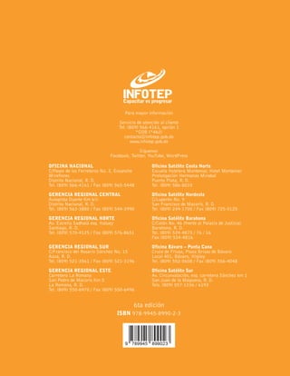 OFICINA NACIONAL
C/Paseo de los Ferreteros No. 3, Ensanche
Miraflores
Distrito Nacional, R. D.
Tel. (809) 566-4161 / Fax (809) 565-5448
GERENCIA REGIONAL CENTRAL
Autopista Duarte Km 6½
Distrito Nacional, R. D.
Tel. (809) 563-3880 / Fax (809) 544-3990
GERENCIA REGIONAL NORTE
Av. Estrella Sadhalá esq. Hatuey
Santiago, R. D.
Tel. (809) 570-4125 / Fax (809) 576-8651
GERENCIA REGIONAL SUR
C/Francisco del Rosario Sánchez No. 15
Azua, R. D.
Tel. (809) 521-3561 / Fax (809) 521-3196
GERENCIA REGIONAL ESTE
Carretera La Romana
San Pedro de Macorís Km 5
La Romana, R. D.
Tel. (809) 550-6970 / Fax (809) 550-6496
Oficina Satélite Costa Norte
Escuela Hotelera Montemar, Hotel Montemar
Prolongación Hermanas Mirabal
Puerto Plata, R. D.
Tel. (809) 586-8033
Oficina Satélite Nordeste
C/Luperón No. 9
San Francisco de Macorís, R. D.
Tel. (809) 244-1700 / Fax (809) 725-5125
Oficina Satélite Barahona
C/Colón No. 46 (frente al Palacio de Justicia)
Barahona, R. D.
Tel. (809) 524-4875 / 76 / 16
Fax (809) 524-4816
Oficina Bávaro – Punta Cana
Cruce de Friusa, Plaza Brisas de Bávaro
Local 401, Bávaro, Higüey
Tel. (809) 552-0608 / Fax (809) 556-4048
Oficina Satélite Sur
Av. Circunvalación, esq. carretera Sánchez km 1
San Juan de la Maguana, R. D.
Tels. (809) 557-1336 / 6193
Para mayor información
Servicio de atención al cliente
Tel. (809) 566-4161, opción 1
*GOB (*462)
contacto@infotep.gob.do
www.infotep.gob.do
Síguenos:
Facebook, Twitter, YouTube, WordPress
ISBN 978-9945-8990-2-3
6ta edición
 