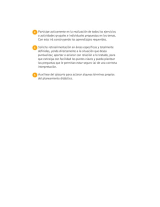 4 
Participe activamente en la realización de todos los ejercicios
o actividades grupales e individuales propuestas en los temas.
Con esto irá construyendo los aprendizajes requeridos.
5 
Solicite retroalimentación en áreas específicas y totalmente
definidas, yendo directamente a la situación que desea
puntualizar, aportar o aclarar con relación a lo tratado, para
que extraiga con facilidad los puntos claves y pueda plantear
las preguntas que le permitan estar seguro (a) de una correcta
interpretación.
5 
Auxíliese del glosario para aclarar algunos términos propios
del planeamiento didáctico.
 