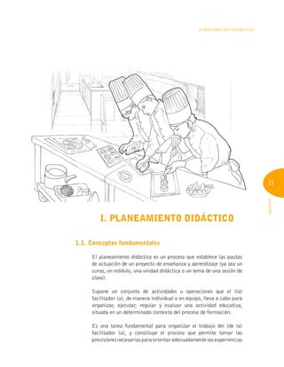 11
INFOTEP
Planeamiento Didáctico
I. PLANEAMIENTO DIDÁCTICO
1.1. Conceptos fundamentales
El planeamiento didáctico es un proceso que establece las pautas
de actuación de un proyecto de enseñanza y aprendizaje (ya sea un
curso, un módulo, una unidad didáctica o un tema de una sesión de
clase).
Supone un conjunto de actividades u operaciones que el (la)
facilitador (a), de manera individual o en equipo, lleva a cabo para
organizar, ejecutar, regular y evaluar una actividad educativa,
situada en un determinado contexto del proceso de formación.
Es una tarea fundamental para organizar el trabajo del (de la)
facilitador (a), y constituye el proceso que permite tomar las
previsionesnecesariasparaorientaradecuadamentelasexperiencias
 