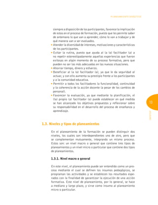 13
INFOTEP
Planeamiento Didáctico
siempre a disposición de los participantes, favorece la implicación
de estos en el proceso de formación, puesto que les permite saber
de antemano lo que van a aprender, cómo lo van a trabajar y de
qué manera van a ser evaluados.

Atender la diversidad de intereses, motivaciones y características
de los participantes.

Evitar la rutina, puesto que ayuda al (a la) facilitador (a) a
no repetir estereotipadamente aquellas experiencias que fueron
exitosas en algún momento de su proceso formativo, pero que
pueden no ser las más adecuadas en las nuevas situaciones.

Ahorrar tiempo, dinero y esfuerzo.

Beneficiar al (a la) facilitador (a), ya que le da seguridad al
actuar, y con ello aumenta su prestigio frente a los participantes
y a la comunidad educativa.

Permitir a todos los facilitadores la funcionalidad, continuidad
y la coherencia de la acción docente (a pesar de los cambios de
personal).

Favorecer la evaluación, ya que mediante la planificación, el
(la) propio (a) facilitador (a) puede establecer en qué medida
se han alcanzado los objetivos propuestos y reflexionar sobre
su responsabilidad en el desarrollo del proceso de enseñanza y
aprendizaje.
1.3. Niveles y tipos de planeamientos
En el planeamiento de la formación se pueden distinguir dos
niveles, los cuales son interdependientes uno de otro, pero que
se complementan mutuamente, integrando un mismo proceso.
Estos son: un nivel macro o general que contiene tres tipos de
planeamientos y un nivel micro o particular que contiene dos tipos
de planeamientos.
	 1.3.1. Nivel macro o general
En este nivel, el planeamiento puede ser entendido como un pro-
ceso mediante el cual se definen los insumos pedagógicos, se
programan las actividades y se establecen los resultados espe-
rados con la finalidad de garantizar la ejecución de una acción
formativa. Este nivel de planeamiento, por lo general, se hace
a mediano y largo plazo, y sirve como insumo al planeamiento
micro o particular.
 