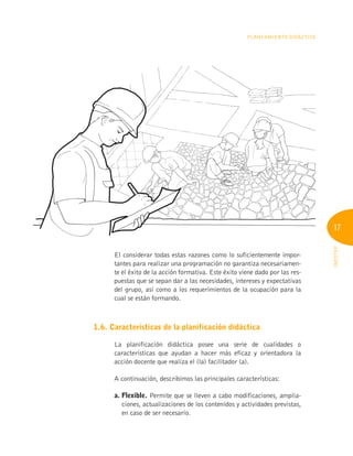 17
INFOTEP
Planeamiento Didáctico
El considerar todas estas razones como lo suficientemente impor-
tantes para realizar una programación no garantiza necesariamen-
te el éxito de la acción formativa. Este éxito viene dado por las res-
puestas que se sepan dar a las necesidades, intereses y expectativas
del grupo, así como a los requerimientos de la ocupación para la
cual se están formando.
1.6. Características de la planificación didáctica
La planificación didáctica posee una serie de cualidades o
características que ayudan a hacer más eficaz y orientadora la
acción docente que realiza el (la) facilitador (a).
A continuación, describimos las principales características:
a. Flexible. Permite que se lleven a cabo modificaciones, amplia-
ciones, actualizaciones de los contenidos y actividades previstas,
en caso de ser necesario.
 