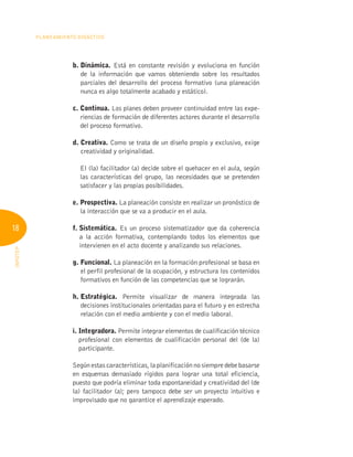 18
Planeamiento Didáctico
INFOTEP
b. Dinámica. Está en constante revisión y evoluciona en función
de la información que vamos obteniendo sobre los resultados
parciales del desarrollo del proceso formativo (una planeación
nunca es algo totalmente acabado y estático).
c. Continua. Los planes deben proveer continuidad entre las expe-
riencias de formación de diferentes actores durante el desarrollo
del proceso formativo.
d. Creativa. Como se trata de un diseño propio y exclusivo, exige
creatividad y originalidad.

El (la) facilitador (a) decide sobre el quehacer en el aula, según
las características del grupo, las necesidades que se pretenden
satisfacer y las propias posibilidades.
e. Prospectiva. La planeación consiste en realizar un pronóstico de
la interacción que se va a producir en el aula.
f. Sistemática. Es un proceso sistematizador que da coherencia
a la acción formativa, contemplando todos los elementos que
intervienen en el acto docente y analizando sus relaciones.
g. Funcional. La planeación en la formación profesional se basa en
el perfil profesional de la ocupación, y estructura los contenidos
formativos en función de las competencias que se lograrán.
h. Estratégica. Permite visualizar de manera integrada las
decisiones institucionales orientadas para el futuro y en estrecha
relación con el medio ambiente y con el medio laboral.
i. Integradora. Permite integrar elementos de cualificación técnico
profesional con elementos de cualificación personal del (de la)
participante.
Según estas características, la planificación no siempre debe basarse
en esquemas demasiado rígidos para lograr una total eficiencia,
puesto que podría eliminar toda espontaneidad y creatividad del (de
la) facilitador (a); pero tampoco debe ser un proyecto intuitivo e
improvisado que no garantice el aprendizaje esperado.
 