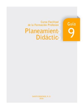 SANTO DOMINGO, R. D.
2016
Curso Facilitador
de la Formación Profesional
Planeamiento
Didáctico
Curso Facilitador
Curso Facilitador
de la Formación Profesional
de la Formación Profesional
Planeamiento
Planeamiento
Didáctico
Didáctico
Guía
9
 