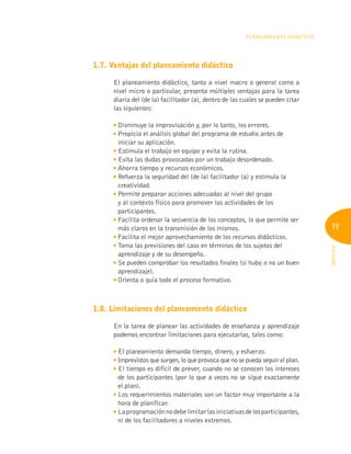 19
INFOTEP
Planeamiento Didáctico
1.7. Ventajas del planeamiento didáctico
El planeamiento didáctico, tanto a nivel macro o general como a
nivel micro o particular, presenta múltiples ventajas para la tarea
diaria del (de la) facilitador (a), dentro de las cuales se pueden citar
las siguientes:

Disminuye la improvisación y, por lo tanto, los errores.

Propicia el análisis global del programa de estudio antes de
iniciar su aplicación.

Estimula el trabajo en equipo y evita la rutina.

Evita las dudas provocadas por un trabajo desordenado.

Ahorra tiempo y recursos económicos.

Refuerza la seguridad del (de la) facilitador (a) y estimula la
creatividad.

Permite preparar acciones adecuadas al nivel del grupo
y al contexto físico para promover las actividades de los
participantes.

Facilita ordenar la secuencia de los conceptos, lo que permite ser
más claros en la transmisión de los mismos.

Facilita el mejor aprovechamiento de los recursos didácticos.

Toma las previsiones del caso en términos de los sujetos del
aprendizaje y de su desempeño.

Se pueden comprobar los resultados finales (si hubo o no un buen
aprendizaje).

Orienta o guía todo el proceso formativo.
1.8. Limitaciones del planeamiento didáctico
En la tarea de planear las actividades de enseñanza y aprendizaje
podemos encontrar limitaciones para ejecutarlas, tales como:

El planeamiento demanda tiempo, dinero, y esfuerzo.

Imprevistos que surgen, lo que provoca que no se pueda seguir el plan.

El tiempo es difícil de prever, cuando no se conocen los intereses
de los participantes (por lo que a veces no se sigue exactamente
el plan).

Los requerimientos materiales son un factor muy importante a la
hora de planificar.
Laprogramaciónnodebelimitarlasiniciativasdelosparticipantes,
ni de los facilitadores a niveles extremos.
 